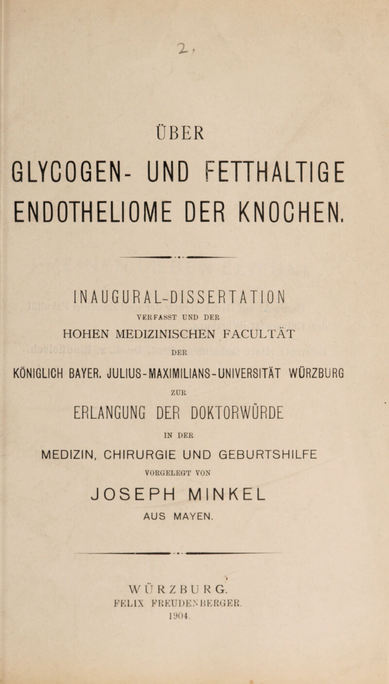 ÜBER GLYCOGEN- UND FETTHALTIGE ENDOTHELIOME DER KNOCHEN. INAUGURAL-D1SSERTATION YERFASST UND DER HOHEN MEDIZINISCHEN FACULTÄT DER KÖNIGLICH BAYER. JULIUS-MAXIMILIANS-UNIVERSITÄT WÜRZBURG ZUR ERLANGUNG DER DOKTORWÜRDE IN DER MEDIZIN, CHIRURGIE UND GEBURTSHILFE VORGELEGT VON JOSEPH MINKEL AUS MAYEN. WlIRZBUKG. FELIX FKKUDENBERGER. 1904.