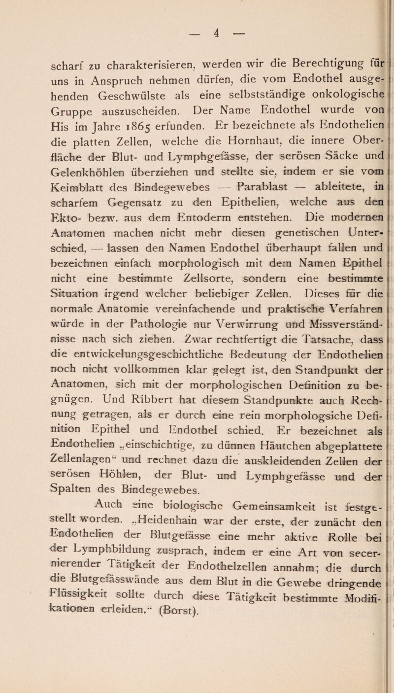 scharf zu charakterisieren, werden wir die Berechtigung für uns in Anspruch nehmen dürfen, die vom Endothel ausge¬ henden Geschwülste als eine selbstständige onkologische Gruppe auszuscheiden. Der Name Endothel wurde von His im Jahre 1865 erfunden. Er bezeichnete als Endothelien die platten Zellen, welche die Hornhaut, die innere Ober¬ fläche der Blut- und Lymphgefässe, der serösen Säcke und Gelenkhöhlen überziehen und stellte sie, indem er sie vom Keimblatt des Bindegewebes — Parablast — ableitete, in scharfem Gegensatz zu den Epithelien, welche aus den Ekto- bezw. aus dem Entoderm entstehen. Die modernen Anatomen machen nicht mehr diesen genetischen Unter- | schied, — lassen den Namen Endothel überhaupt fallen und bezeichnen einfach morphologisch mit dem Namen Epithel nicht eine bestimmte Zellsorte, sondern eine bestimmte Situation irgend welcher beliebiger Zellen. Dieses für die normale Anatomie vereinfachende und praktische Verfahren würde in der Pathologie nur Verwirrung und Missverständ¬ nisse nach sich ziehen. Zwar rechtfertigt die Tatsache, dass die entwickelungsgeschichtliche Bedeutung der Endothelien noch nicht vollkommen klar gelegt ist, den Standpunkt der Anatomen, sich mit der morphologischen Definition zu be¬ gnügen. Und Ribbert hat diesem Standpunkte auch Rech- nung getragen, als er durch eine rein morphologsiche Defi¬ nition Epithel und Endothel schied. Er bezeichnet als Endothelien „einschichtige, zu dünnen Häutchen abgeplattete Zellenlagen” und rechnet dazu die auskleidenden Zellen der serösen Höhlen, der Blut- und Lymphgefässe und der Spalten des Bindegewebes. Auch eine biologische Gemeinsamkeit ist festge¬ stellt worden. „Heidenhain war der erste, der zunächt den Endothelien der Blutgefässe eine mehr aktive Rolle bei der Lymphbildung zusprach, indem er eine Art von secer- nierender Tätigkeit der Endothelzellen annahm; die durch die Blutgefässwände aus dem Blut in die Gewebe dringende Flüssigkeit sollte durch diese Tätigkeit bestimmte Modifi¬ kationen erleiden.“ (Borst).