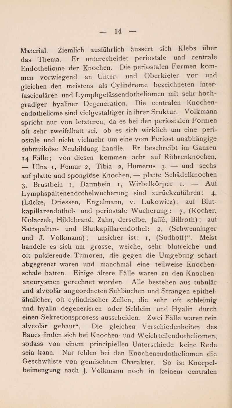 Material. Ziemlich ausführlich äussert sich Klebs über das Thema. Er unterecheidet periostale und centrale Endotheliome der Knochen. Die periostalen Formen kom¬ men vorwiegend an Unter- und Oberkiefer vor und gleichen den meistens als Cylindrome bezeichneten inter- fasciculären und Lymphgefässendotheliomen mit sehr hoch¬ gradiger hyaliner Degeneration. Die centralen Knochen- endotheliome sind vielgestaltiger in ihrer Sruktur. Volkmann spricht nur von letzteren, da es bei den periostalen Formen oft sehr zweifelhatt sei, ob es sich wirklich um eine peri¬ ostale und nicht vielmehr um eine vom Periost unabhängige submuiköse Neubildung handle. Er beschreibt im Ganzen 14 Fälle; von diesen kommen acht auf Röhrenknochen, — Ulna 1, Femur 2, Tibia 2, Humerus 3, — und sechs auf platte und spongiöse Knochen, — platte Schädelknochen 3, Brustbein 1, Darmbein 1, Wirbelkörper 1. — Auf Lymphspaltenendothelwucherung sind zurückzuführen: 4, (Lücke, Driessen, Engelmann, v. Lukowicz) ; auf Blut- kapillarendothel- und periostale Wucherung: 7, (Kocher, Kolaczek, Hildebrand, Zahn, derselbe, Jaffe, Billroth) ; auf Saitspalten- und Blutkapillarendothel: 2, (Schwenninger und J. Volkmann); unsicher ist: 1, (Sudhoff)“. Meist handele es sich um grosse, weiche, sehr blutreiche und oft pulsierende Tumoren, die gegen die Umgebung scharf abgegrenzt waren und manchmal eine teilweise Knochen¬ schale hatten. Einige ältere Fälle waren zu den Knochen¬ aneurysmen gerechnet worden. Alle bestehen aus tubulär und alveolär angeordneten Schläuchen und Strängen epithel¬ ähnlicher, oft cylindrischer Zellen, die sehr oft schleimig und hyalin degenerieren oder Schleim und Hyalin durch einen Sekretionsprozess ausscheiden. Zwei Fälle waren rein alveolär gebaut“. Die gleichen Verschiedenheiten des Baues finden sich bei Knochen- und Weichteilendotheliomen, sodass von einem principiellen Unterschiede keine Rede sein kann. Nur fehlen bei den Knoehenendotheliomen die Geschwülste von gemischtem Charakter. So ist Knorpel¬ beimengung nach J. Volkmann noch in keinem centralen