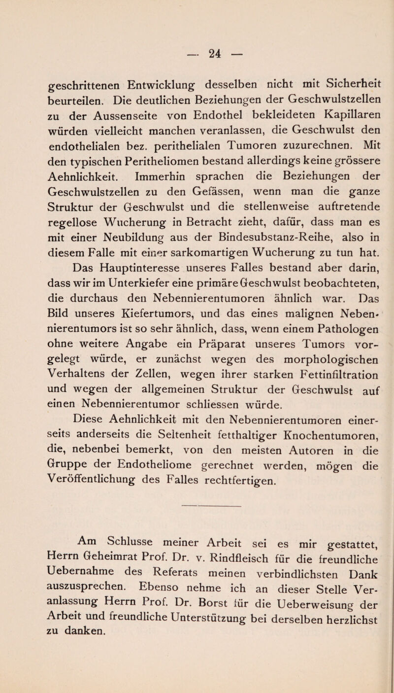 geschrittenen Entwicklung desselben nicht mit Sicherheit beurteilen. Die deutlichen Beziehungen der Geschwulstzellen zu der Aussenseite von Endothel bekleideten Kapillaren würden vielleicht manchen veranlassen, die Geschwulst den endothelialen bez. perithelialen Tumoren zuzurechnen. Mit den typischen Peritheliomen bestand allerdings keine grössere Aehnlichkeit. Immerhin sprachen die Beziehungen der Geschwulstzellen zu den Gefässen, wenn man die ganze Struktur der Geschwulst und die stellenweise auftretende regellose Wucherung in Betracht zieht, dafür, dass man es mit einer Neubildung aus der Bindesubstanz-Reihe, also in diesem Falle mit einer sarkomartigen Wucherung zu tun hat. Das Hauptinteresse unseres Falles bestand aber darin, dass wir im Unterkiefer eine primäre Geschwulst beobachteten, die durchaus den Nebennierentumoren ähnlich war. Das Bild unseres Kiefertumors, und das eines malignen Neben- nierentumors ist so sehr ähnlich, dass, wenn einem Pathologen ohne weitere Angabe ein Präparat unseres Tumors vor¬ gelegt würde, er zunächst wegen des morphologischen Verhaltens der Zellen, wegen ihrer starken Fettinfiltration und wegen der allgemeinen Struktur der Geschwulst auf einen Nebennierentumor schliessen würde. Diese Aehnlichkeit mit den Nebennierentumoren einer¬ seits anderseits die Seltenheit fetthaltiger Knochentumoren, die, nebenbei bemerkt, von den meisten Autoren in die Gruppe der Endotheliome gerechnet werden, mögen die Veröffentlichung des Falles rechtfertigen. Am Schlüsse meiner Arbeit sei es mir gestattet, Herrn Geheimrat Prof. Dr. v. Rindfleisch für die freundliche Uebernahme des Referats meinen verbindlichsten Dank auszusprechen. Ebenso nehme ich an dieser Stelle Ver¬ anlassung Herrn Prof. Dr. Borst für die Ueberweisung der Arbeit und freundliche Unterstützung bei derselben herzlichst zu danken.