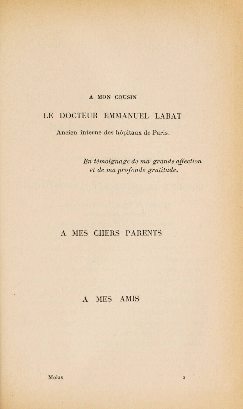 A MON COUSIN LE DOCTEUR EMMANUEL LABAT Ancien interne des hôpitaux de Paris. En témoignage de ma grande affectio et de ma profonde gratitude. A MES CHERS PARENTS A MES AMIS Mo las i