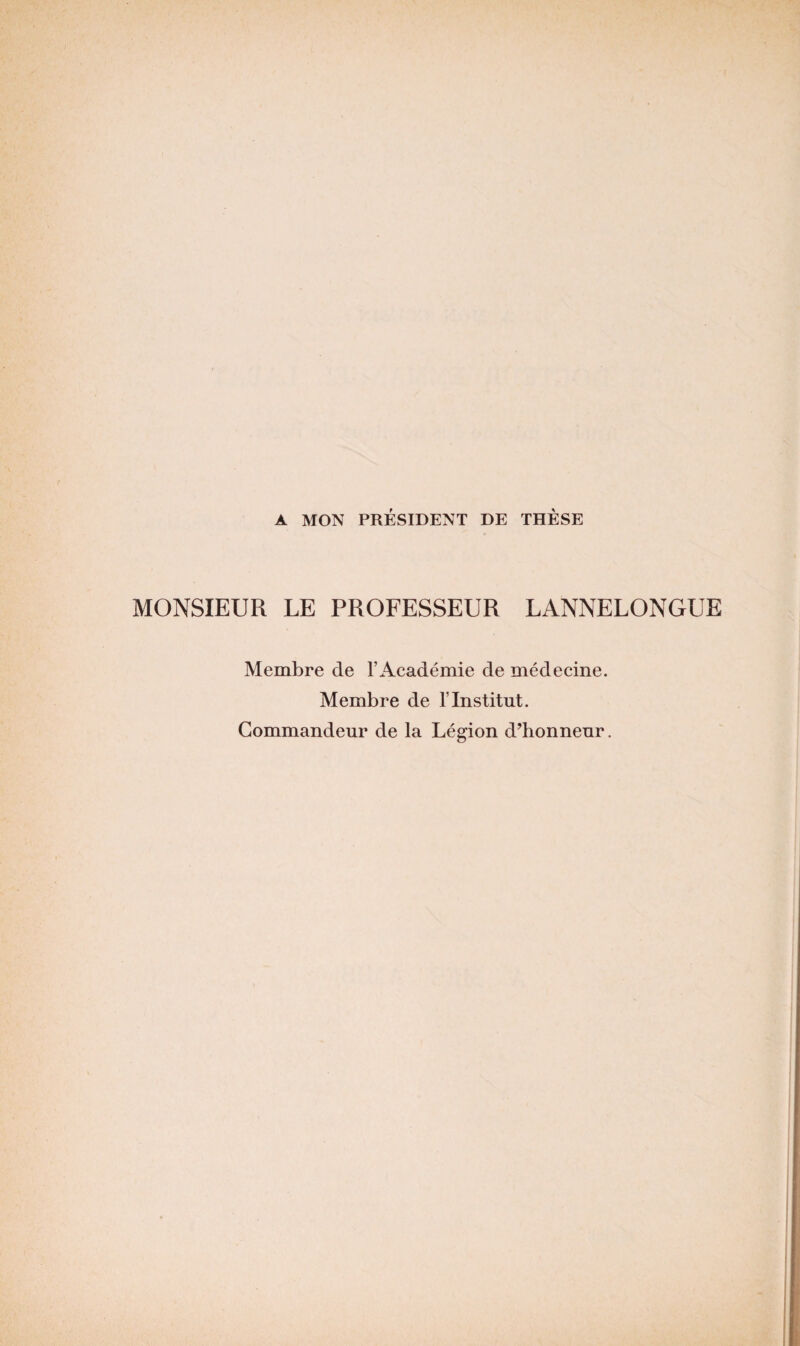 A MON PRÉSIDENT DE THÈSE MONSIEUR LE PROFESSEUR LANNELONGUE Membre de l’Académie de médecine. Membre de T Institut. Commandeur de la Légion d’honneur.