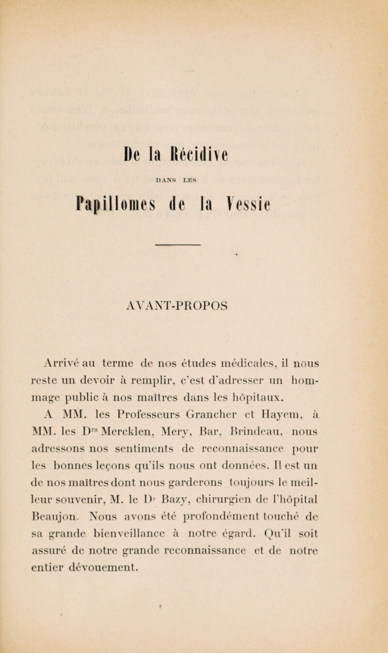 De la Récidive DANS LES Papillomes de la Vessie AVANT-PROPOS Arrivé au terme de nos études médicales, il nous reste un devoir à remplir, c'est d'adresser un hom¬ mage public à nos maîtres dans les hôpitaux. A MM. les Professeurs Grancher et Hayem, à MM. les Drs Mercklen, Merv, Bar, Brindeau, nous adressons nos sentiments de reconnaissance pour les bonnes leçons qu'ils nous ont données. Il est un de nos maîtres dont nous garderons toujours le meil¬ leur souvenir, M. le 1> Bazy, chirurgien de l'hôpital Beaujon, Nous avons été profondément touché de sa grande bienveillance à notre égard. Qu'il soit assuré de notre grande reconnaissance et de notre entier dévouement.