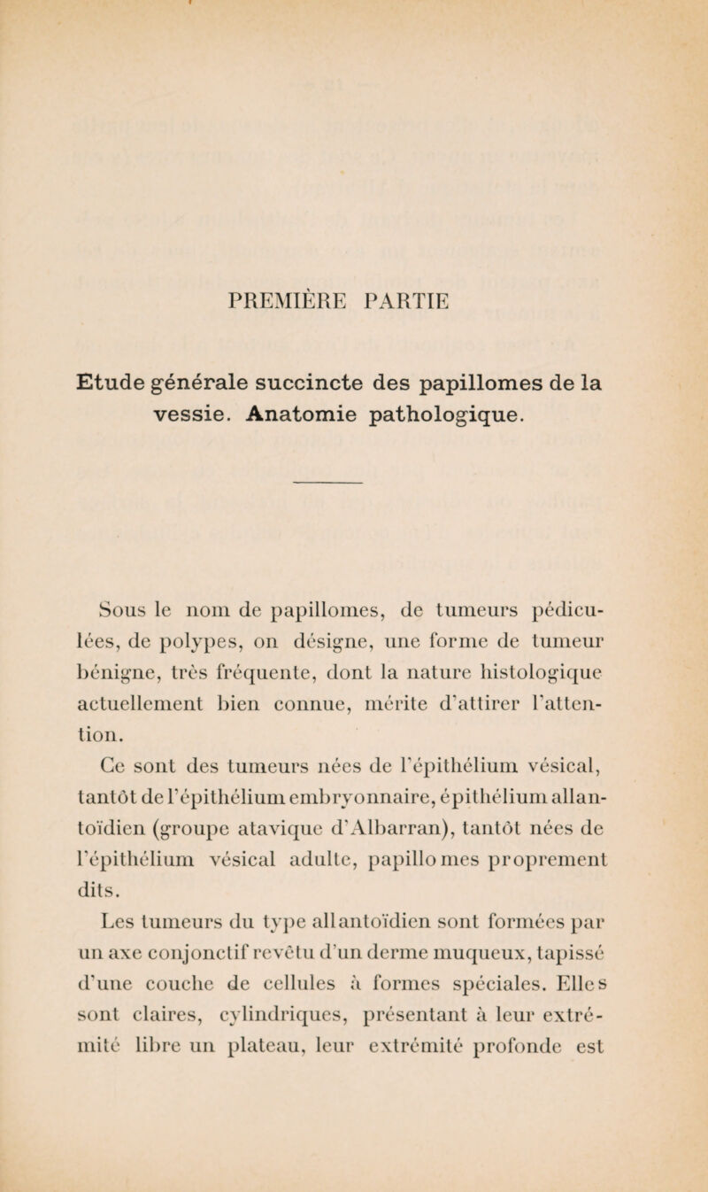 PREMIÈRE PARTIE Etude générale succincte des papillomes de la vessie. Anatomie pathologique. Sous le nom de papillomes, de tumeurs pédicu- lées, de polypes, on désigne, une forme de tumeur bénigne, très fréquente, dont la nature histologique actuellement bien connue, mérite d’attirer l’atten¬ tion. Ce sont des tumeurs nées de l’épithélium vésical, tantôt de l’épithélium embryonnaire, épithélium allan- toïdien (groupe atavique d’Albarran), tantôt nées de l’épithélium vésical adulte, papillomes proprement dits. Les tumeurs du type allantoïdien sont formées par un axe conjonctif revêtu d’un derme muqueux, tapissé d’une couche de cellules à formes spéciales. Elles sont claires, cylindriques, présentant à leur extré¬ mité libre un plateau, leur extrémité profonde est