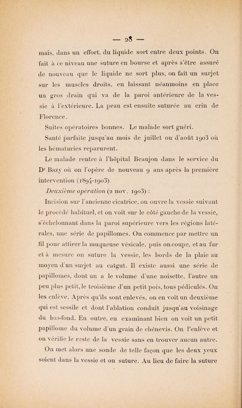 mais, dans un effort, du liquide sort entre deux points. On fait à ce niveau une suture en bourse et après s’être assuré de nouveau que le liquide ne sort plus, on fait un surjet sur les muscles droits, en laissant néanmoins en place un gros drain qui va de la paroi antérieure de la ves¬ sie à l'extérieure. La peau est ensuite suturée au crin de Florence. Suites opératoires bonnes. Le malade sort guéri. Santé parfaite jusqu'au mois de juillet ou d’août 190*3 où les hématuries reparurent. Le malade rentre à l’hôpital Beaujon dans le service du Dr Bazy où on l’opère de nouveau 9 ans après la première intervention (1894-1903). Deuxième opération (2 nov. 1903) : Incision sur l'ancienne cicatrice, 011 ouvre la vessie suivant le procédé habituel, et on voit sur le côté gauche de la vessie, s’échelonnant dans la paroi supérieure vers les régions laté¬ rales, une série de papillomes. On commence par mettre un fil pour attirer la muqueuse vésicale, puis on coupe, et au fur et à mesure on suture la vessie, les bords de la plaie au moyen d un surjet au catgut. Il existe aussi une série de papillomes, dont un a le volume d’une noisette, l’autre un peu plus petit, le troisième d’un petit pois, tous pédiculés. On les enlève. Après qu’ils sont enlevés, on en voit un deuxième qui est sessile et dont l’ablation conduit jusqu'au voisinage du bas-fond. En outre, en examinant bien on voit un petit papillome du volume d'un grain de chénevis. On l’enlève et on vérifie le reste de la vessie sans en trouver aucun autre. On met alors une sonde de telle façon que les deux yeux soient dans la vessie et on suture. Au lieu de faire la suture