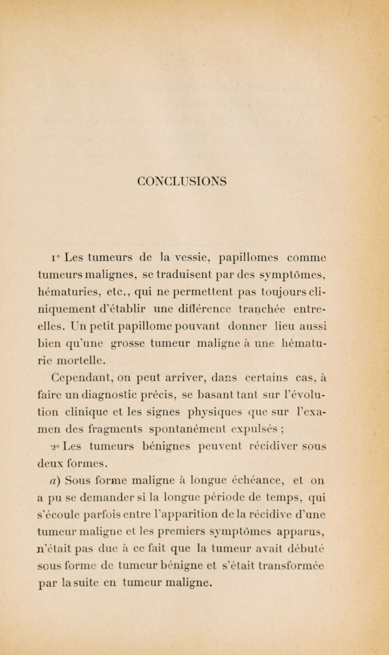 CONCLUSIONS i° Les tumeurs de la vessie, papillomes comme tumeurs malignes, se traduisent par des symptômes, hématuries, etc., qui ne permettent pas toujours cli¬ niquement d’établir une différence tranchée entre- elles. Un petit papillome pouvant donner lieu aussi bien qu'une grosse tumeur maligne à une hématu¬ rie mortelle. Cependant, on peut arriver, dans certains cas, à faire un diagnostic précis, se basant tant sur révolu¬ tion clinique et les signes physiques que sur l'exa¬ men des fragments spontanément expulsés ; •2° Les tumeurs bénignes peuvent récidiver sous deux formes. a) Sous forme maligne à longue échéance, et on a pu se demander si la longue période de temps, qui s'écoule parfois entre l'apparition delà récidive d'une tumeur maligne et les premiers symptômes apparus, n’était pas due à ce fait que la tumeur avait débuté sous forme de tumeur bénigne et s'était transformée par la suite en tumeur maligne.