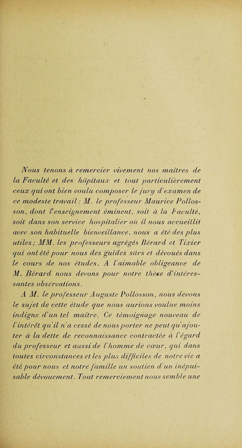 ( Nous tenons à remercier vivement nos maîtres de la Faculté et des hôpitaux et tout particulièrement ceux qui ont bien voulu composer le jury F examen de ce modeste travail : M. le professeur Maurice Pollos- son, dont Fenseignement éminent, soit à la Faculté, soit dans son service hospitalier ou il nous accueillit avec son habituelle bienveillance, nous a été des plus utiles ; MM. les professeurs agrégés Bérard et Tixier qui ont été pour nous des guides sûrs et dévoués dans le cours de nos études. A F aimable obligeance de M. Bérard; nous devons pour notre thèse d'intéres¬ santes observations. A M. le professeur Auguste Pollosson, nous devons le sujet de cette étude que nous aurions voulue moins indigne d'un tel maître. Ce témoignage nouveau de F intérêt qu'il n'a cessé de nous porter ne peut quajou¬ ter à la dette de reconnaissance contractée à F égard du professeur et aussi de F homme de cœur, qui dans toutes circonstances et les plus difficiles de notre vie a été pour nous et notre famille un soutien d'un inépui¬ sable dévouement. Tout remerciement nous semble une