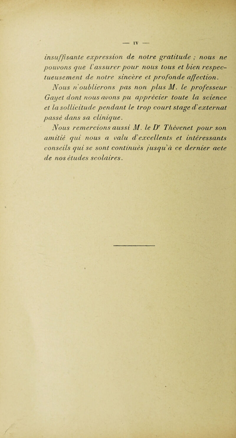 IV insuffisante expression de notre gratitude ; nous ne pouvons cpie Cassurer pour nous tous et bien respec¬ tueusement de notre sincère et profonde affection. Nous n oublierons pas non plus M. le professeur Gayet dont nous avons pu ajjprècier toute la science et la sollicitude pendant le trop court stage d externat passé dans sa clinique. Nous remercions aussi M. le DT Thévenet pour son amitié qui nous a valu d'excellents et intéressants conseils qui se sont continués jusqu à ce dernier acte de nos études scolaires.