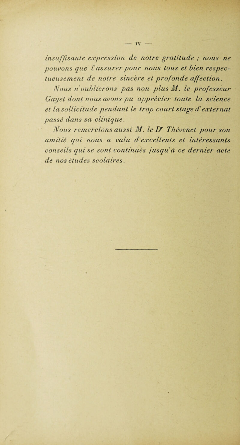 IV insuffisante expression de notre gratitude ; nous ne pouvons cpie Cassurer pour nous tous et bien respec¬ tueusement de notre sincère et profonde affection. Nous n oublierons pas non plus M. le professeur Gayet dont nous avons pu ajjprècier toute la science et la sollicitude pendant le trop court stage d externat passé dans sa clinique. Nous remercions aussi M. le DT Thévenet pour son amitié qui nous a valu d'excellents et intéressants conseils qui se sont continués jusqu à ce dernier acte de nos études scolaires.
