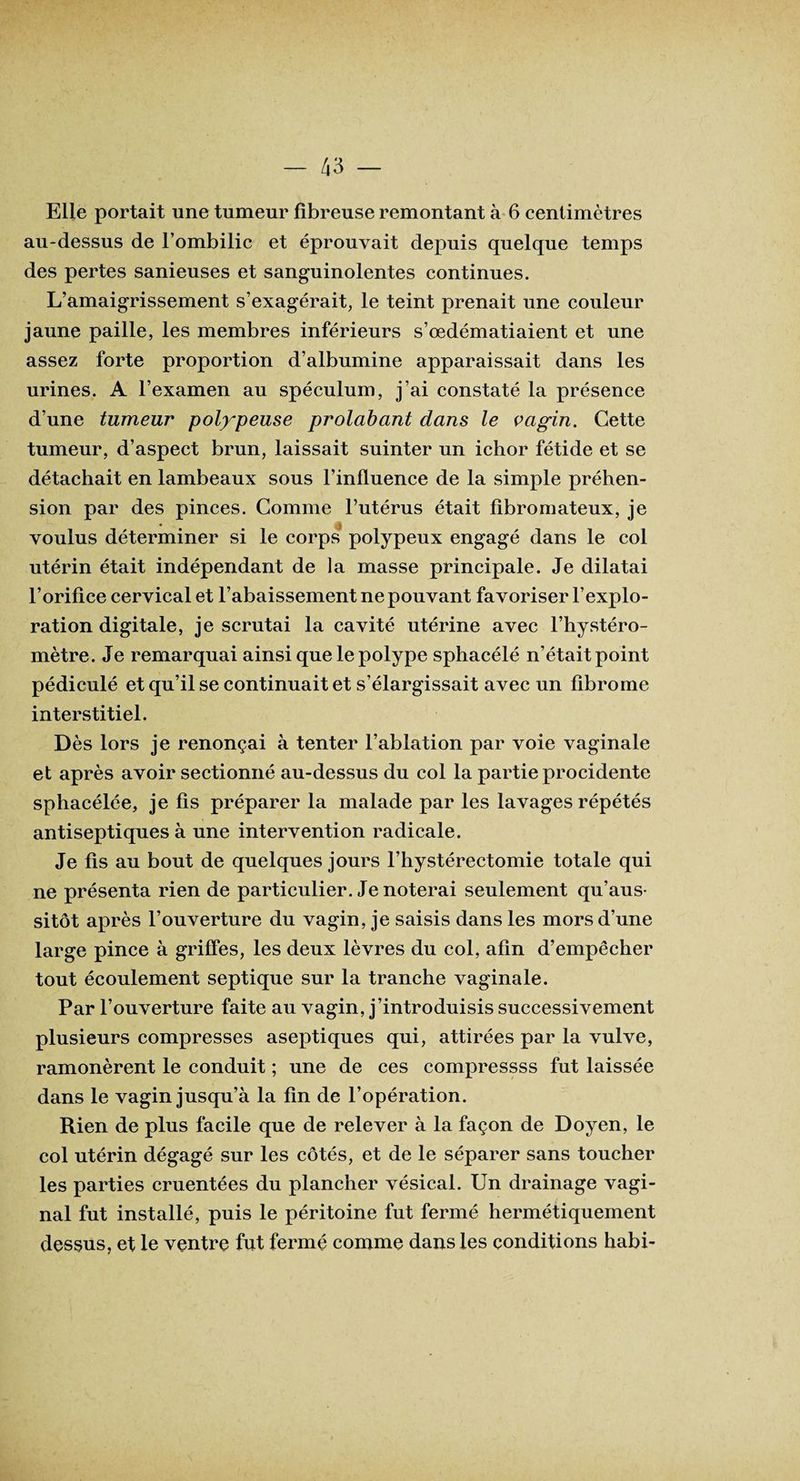 Elle portait une tumeur fibreuse remontant à 6 centimètres au-dessus de l’ombilic et éprouvait depuis quelque temps des pertes sanieuses et sanguinolentes continues. L’amaigrissement s’exagérait, le teint prenait une couleur jaune paille, les membres inférieurs s’œdématiaient et une assez forte proportion d’albumine apparaissait dans les urines. A l’examen au spéculum, j’ai constaté la présence d’une tumeur polypeuse prolabant dans le vagin. Cette tumeur, d’aspect brun, laissait suinter un ichor fétide et se détachait en lambeaux sous l’influence de la simple préhen¬ sion par des pinces. Comme l’utérus était fibromateux, je voulus déterminer si le corps polypeux engagé dans le col utérin était indépendant de la masse principale. Je dilatai l’orifice cervical et l’abaissement ne pouvant favoriser l’explo¬ ration digitale, je scrutai la cavité utérine avec l’hystéro- mètre. Je remarquai ainsi que le polype sphacélé n’était point pédic-ulé et qu’il se continuait et s’élargissait avec un fibrome interstitiel. Dès lors je renonçai à tenter l’ablation par voie vaginale et après avoir sectionné au-dessus du col la partie procidente sphacélée, je fis préparer la malade par les lavages répétés antiseptiques à une intervention radicale. Je fis au bout de quelques jours l’hystérectomie totale qui ne présenta rien de particulier. Je noterai seulement qu’aus- sitôt après l’ouverture du vagin, je saisis dans les mors d’une large pince à griffes, les deux lèvres du col, afin d’empêcher tout écoulement septique sur la tranche vaginale. Par l’ouverture faite au vagin, j’introduisis successivement plusieurs compresses aseptiques qui, attirées par la vulve, ramonèrent le conduit ; une de ces compressss fut laissée dans le vagin jusqu’à la fin de l’opération. Rien de plus facile que de relever à la façon de Doyen, le col utérin dégagé sur les côtés, et de le séparer sans toucher les parties cruentées du plancher vésical. Un drainage vagi¬ nal fut installé, puis le péritoine fut fermé hermétiquement dessus, et le ventre fut fermé comme dans les conditions habi-