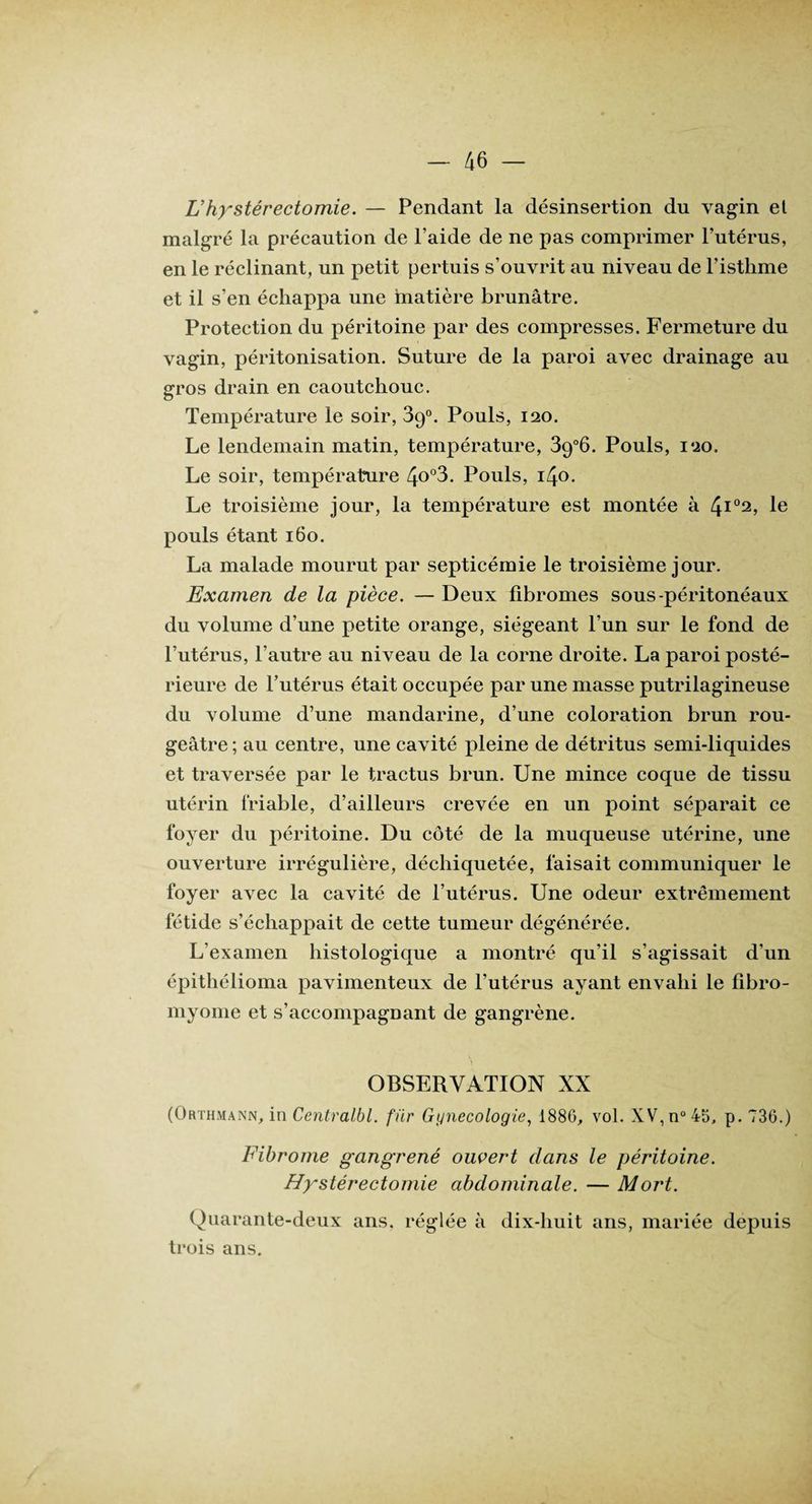 U hystérectomie. — Pendant la désinsertion du vagin el malgré la précaution de l’aide de ne pas comprimer l’utérus, en le réclinant, un petit pertuis s’ouvrit au niveau de l’isthme et il s’en échappa une matière brunâtre. Protection du péritoine par des compresses. Fermeture du vagin, péritonisation. Suture de la paroi avec drainage au gros drain en caoutchouc. Température le soir, 39°. Pouls, 120. Le lendemain matin, température, 39°6. Pouls, 120. Le soir, température 4o°3. Pouls, iZjo. Le troisième jour, la température est montée à 4l02> Ie pouls étant 160. La malade mourut par septicémie le troisième jour. Examen de la pièce. — Deux fibromes sous-péritonéaux du volume d’une petite orange, siégeant l’un sur le fond de l’utérus, l’autre au niveau de la corne droite. La paroi posté¬ rieure de l’utérus était occupée par une masse putrilagineuse du volume d’une mandarine, d’une coloration brun rou¬ geâtre; au centre, une cavité pleine de détritus semi-liquides et traversée par le tractus brun. Une mince coque de tissu utérin friable, d’ailleurs crevée en un point séparait ce foyer du péritoine. Du côté de la muqueuse utérine, une ouverture irrégulière, déchiquetée, faisait communiquer le foyer avec la cavité de l’utérus. Une odeur extrêmement fétide s’échappait de cette tumeur dégénérée. L’examen histologique a montré qu’il s’agissait d’un épithélioma pavimenteux de l’utérus ayant envahi le fibro¬ myome et s’accompagnant de gangrène. OBSERVATION XX (Orthmann, in Centralbl. für Gynécologie, 1886, vol. XV,n°45, p. 736.) Fibrome gangrené ouvert dans le péritoine. Hystérectomie abdominale. — Mort. Quarante-deux ans. réglée à dix-huit ans, mariée depuis trois ans.