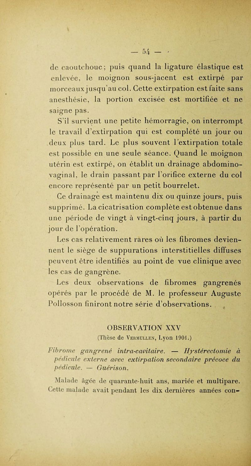 de caoutchouc; puis quand la ligature élastique est enlevée, le moignon sous-jacent est extirpé par morceaux jusqu’au col. Cette extirpation est faite sans anesthésie, la portion excisée est mortifiée et ne saigne pas. S’il survient une petite hémorragie, on interrompt le travail d’extirpation qui est complété un jour ou deux plus tard. Le plus souvent l’extirpation totale est possible en une seule séance. Quand le moignon utérin est extirpé, on établit un drainage abdomino- vaginal, le drain passant par l orifice externe du col encore représenté par un petit bourrelet. Ce drainage est maintenu dix ou quinze jours, puis supprimé. La cicatrisation complète est obtenue dans une période de vingt à vingt-cinq jours, à partir du jour de l’opération. Les cas relativement rares où les fibromes devien¬ nent le siège de suppurations interstitielles diffuses peuvent être identifiés au point de vue clinique avec les cas de gangrène. Les deux observations de fibromes gangrenés opérés par le procédé de M. le professeur Auguste Pollosson finiront notre série d’observations. OBSERVATION XXV (Thèse de Vermullen, Lyon 1901.) Fibrome gangrené intra-cavitaire. — Hystérectomie à pédicule externe avec extirpation secondaire précoce du pédicule. — Guérison. Malade âgée de quarante-huit ans, mariée et multipare. Cette malade avait pendant les dix dernières années con-