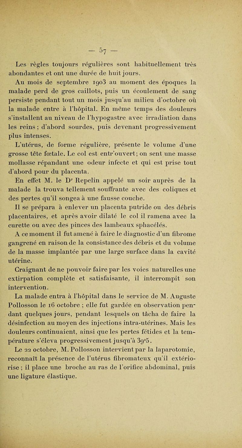 Les règles toujours régulières sont habituellement très abondantes et ont une durée de huit jours. Au mois de septembre 1903 au moment des époques la malade perd de gros caillots, puis un écoulement de sang persiste pendant tout un mois jusqu’au milieu d’octobre où la malade entre à l’hôpital. En même temps des douleurs s’installent au niveau de l’hypogastre avec irradiation dans les reins ; d’abord sourdes, puis devenant progressivement plus intenses. L’utérus, de forme régulière, présente le volume d’une grosse tête fœtale. Le col est entr’ouvert; on sent une masse mollasse répandant une odeur infecte et qui est prise tout d’abord pour du placenta. En effet M. le Dr Repelin appelé un soir auprès de la malade la trouva tellement souffrante avec des coliques et des pertes qu’il songea à une fausse couche. Il se prépara à enlever un placenta putride ou des débris placentaires, et après avoir dilaté le col il ramena avec la curette ou avec des pinces des lambeaux sphacélés. A ce moment il fut amené à faire le diagnostic d’un fibrome gangrené en raison de la consistance des débris et du volume de la masse implantée par une large surface dans la cavité utérine. Craignant de ne pouvoir faire par les voies naturelles une extirpation complète et satisfaisante, il interrompit son intervention. La malade entra à l’hôpital dans le service de M. Auguste Pollosson le 16 octobre ; elle fut gardée en observation pen¬ dant quelques jours, pendant lesquels on tâcha de faire la désinfection au moyen des injections intra-utérines. Mais les douleurs continuaient, ainsi que les pertes fétides et la tem¬ pérature s’éleva progressivement jusqu’à 39°5. Le 22 octobre, M. Pollosson intervient par la laparotomie, reconnaît la présence de l’utérus fibromateux qu’il extério¬ rise ; il place une broche au ras de l’orifice abdominal, puis une ligature élastique.