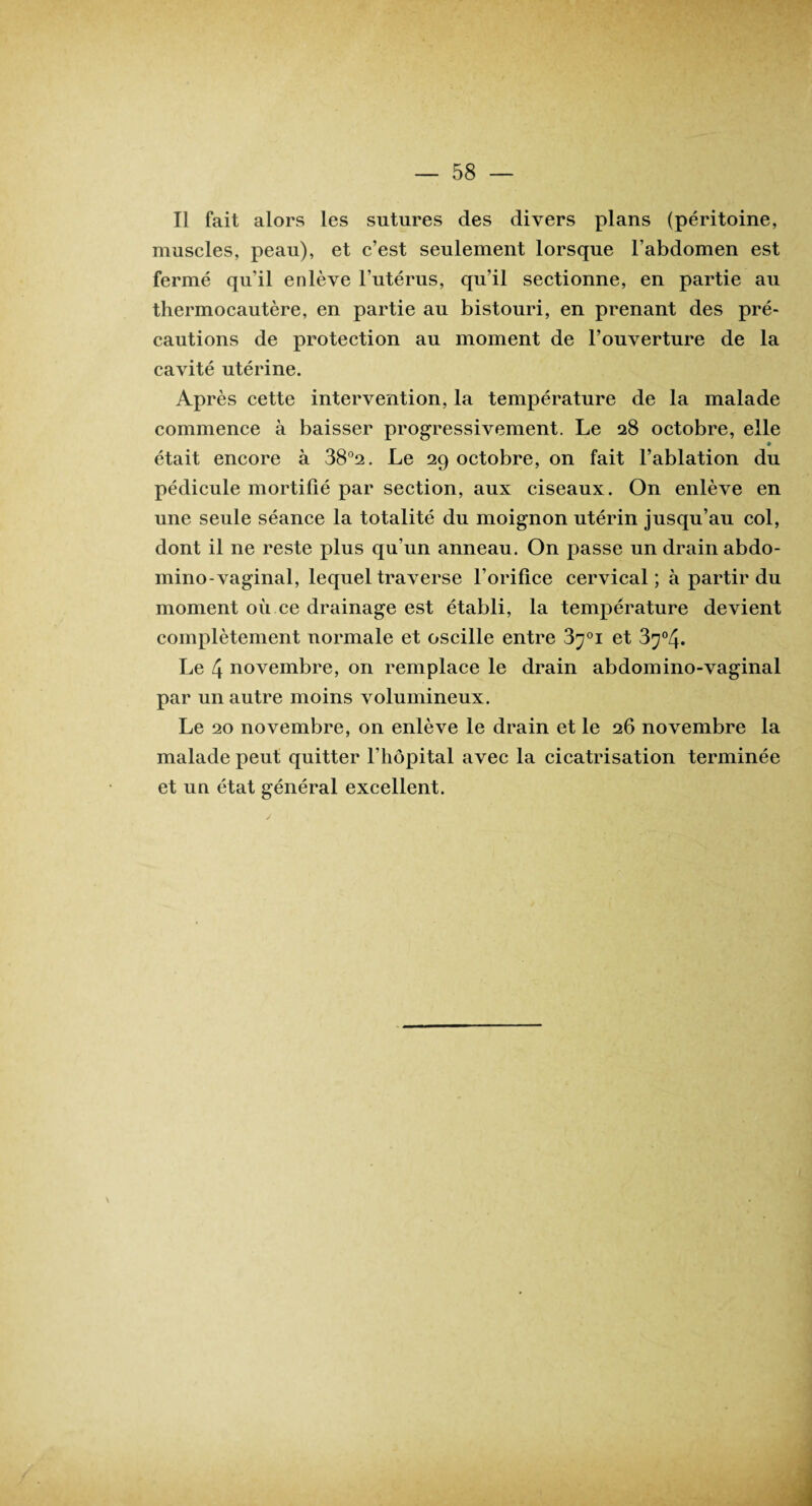 Il fait alors les sutures des divers plans (péritoine, muscles, peau), et c’est seulement lorsque l’abdomen est fermé qu’il enlève l’utérus, qu’il sectionne, en partie au thermocautère, en partie au bistouri, en prenant des pré¬ cautions de protection au moment de l’ouverture de la cavité utérine. Après cette intervention, la température de la malade commence à baisser progressivement. Le 28 octobre, elle • était encore à 38°2. Le 29 octobre, on fait l’ablation du pédicule mortifié par section, aux ciseaux. On enlève en une seule séance la totalité du moignon utérin jusqu’au col, dont il ne reste plus qu’un anneau. On passe un drain abdo- mino-vaginal, lequel traverse l’orifice cervical; à partir du moment où ce drainage est établi, la température devient complètement normale et oscille entre 3^°i et 3^°4. Le 4 novembre, on remplace le drain abdomino-vaginal par un autre moins volumineux. Le 20 novembre, on enlève le drain et le 26 novembre la malade peut quitter l’hôpital avec la cicatrisation terminée et un état général excellent.