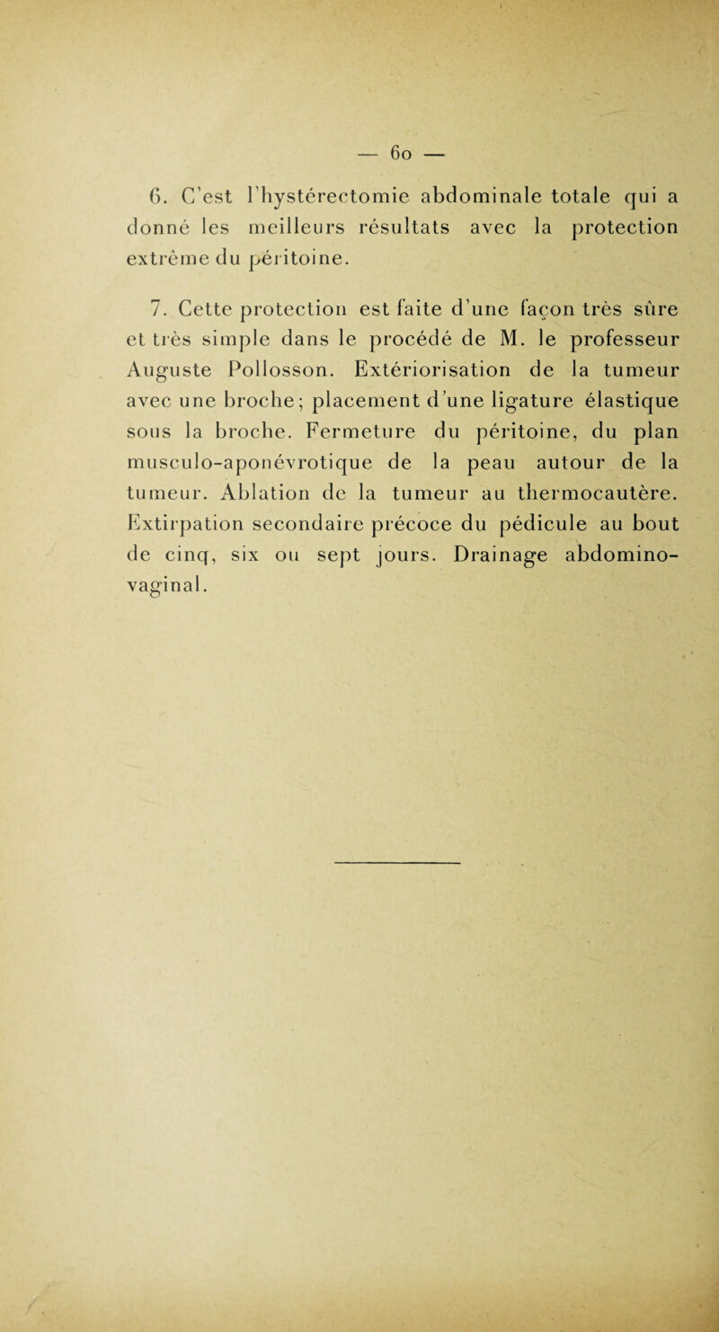 6. C’est l'hystérectomie abdominale totale qui a donné les meilleurs résultats avec la protection extrême du péritoine. 7. Cette protection est faite d’une façon très sure et très simple dans le procédé de M. le professeur Auguste Pollosson. Extériorisation de la tumeur avec une broche; placement d’une ligature élastique sous la broche. Fermeture du péritoine, du plan musculo-aponévrotique de la peau autour de la tumeur. Ablation de la tumeur au thermocautère. Extirpation secondaire précoce du pédicule au bout de cinq, six ou sept jours. Drainage abdomino- vaginal.