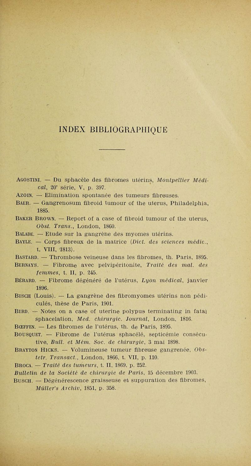 INDEX BIBLIOGRAPHIQUE Agostini. — Du sphacèle des fibromes utérins, Montpellier Médi¬ cal, 20e série, V, p. 397. Azoin. —- Elimination spontanée des tumeurs fibreuses. Baer. — Gangrenosum fibroid tumour of the utérus, Philadelphia, 1885. Baker Brown. — Beport of a case of fibroid tumour of the utérus, Obst. Trans., London, 1860. Balade. — Etude sur la gangrène des myomes utérins. Bayle. — Corps fibreux de la matrice (Dict. des sciences médic., t. VIII, 1813). Bastard. — Thrombose veineuse dans les fibromes, th. Paris, 1895. Bernays. — Fibrome avec pelvipéritonite, Traité des mal. des femmes, t. II, p. 245. Bérard. — Fibrome dégénéré de l’utérus, Lyon médical, janvier 1896. Bisch (Louis). — La gangrène des fibromyomes utérins non pédi- culés, thèse de Paris, 1901. Bird. — Notes on a case of uterine polypus terminating in fatal sphacélation, Med. chirurgie. Journal, London, 1816. Bœffen. — Les fibromes de l’utérus, th. de Paris, 1895. Bousquet. — Fibrome de l’utérus sphacélé, septicémie consécu¬ tive, Bull, et Mém. Soc. de chirurgie, 3 mai 1898. Brayton Hicks. — Volumineuse tumeur fibreuse gangrenée, Obs- tetr. Transact., London, 1866, t. VII, p. 110. Broca. — Traité des tumeurs, t. Il, 1869, p. 252. Bulletin de la Société de chirurgie de Paris, 15 décembre 1903. Busch. —- Dégénérescence graisseuse et suppuration des fibromes, Müller's Archiv, 1851, p. 358.
