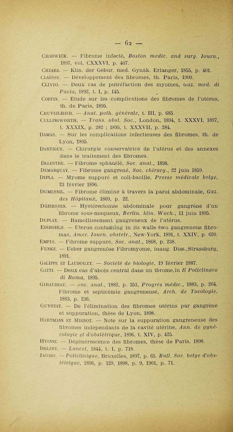 Ô2 - Chadwick. — Fibrome infectéi, Boston medic. and sur g. Journ., 1897, vol. CXXXVI, p. 407. Chiari. — Klin. (1er Gebur. med. Gynàk. Erlanger, 1855, p. 401. Claisse. — Développement des fibromes, th. Paris, 1900. Clivio. — Deux cas de putréfaction des myomes, uaz. med. di Pavia, 1892, t. I, p. 145. Coffin. — Etude sur les complications des fibromes de l’utérus, th. de Paris, 1895. Cruveilhier. — Anat. path. générale, t. III, p. 685. Cullingworth. — Trans. obst. Soc., London, 1894, t. XXXVI, 1897, t. XXXIX, p. 282 ; 1895, t. XXXVII, p. 284. Damas. — Sur les complications infectieuses des fibromes, th. de Lyon, 1895. Dartigue. — Chirurgie conservatrice de l’utérus et des annexes dans le traitement des fibromes. Delestre. —< Fibrome sphacélé, Soc. anat., 1898. Demarquay. — Fibrome gangrené, Soc. chirurg., 22 juin 1859. Depla. — Myome suppuré et coli-bacille, Presse médicale belge, 23 février 1896. Dumesnil, — Fibrome éliminé à travers la paroi abdominale, Gaz. des Hôpitaux, 1869, p. 22. Dührssen. — Hystérectomie abdominale pour gangrène d’un fibrome sous-muqueux, Berlin, hlin. Woch., 11 juin 1895. Duplay. — Ramollissement gangreneux de l’utérus. Edebohls. — Utérins contaitning in its wall's itwo gangrenous fibro- mas, Amer. Journ. obstetr., New-York, 1891, t. XXIV, p. 620. Empis. — Fibrome suppuré, Soc. anat., 1868, p. 238. Funke. — Ueber gangrenôse Fibromyome, inaug. Disis.,Strassburg, 1891. Galippe et Laudouzy. — Société de biologie, 19 février 1887. Gatti. — Deux cas d’abcès central dans un tbrome,in II Policlinaco di Borna, 1895. Giraudeau. — ooc. anat., 1882, p. 353, Progrès médic., 1883, p. 204. Fibrome et septicémie gangreneuse, Arch. de Tocologie, 1883', p. 236. Guyotat. — De l’élimination des fibromes utérins par gangrène et suppuration, thèse de Lyon, 1898. Hartmann et Mignot. — Note sur la suppuration gangreneuse des fibromes indépendants de la cavité utérine, Ann. de gyné¬ cologie et d'obstétrique, 1896, t. XIV, p. 425. Hyenne. — Dégénérescence des fibromes, thèse de Paris, 1898. Idgleby. — Lancet, 1844, t. I, p. 718. Jacobs. — Policlinique, Bruxelles, 1897, p. 65. Bull. Soc. belge d'obs¬ tétrique, 1896, p. 129, 1898, p. 9, 1901, p. 71.