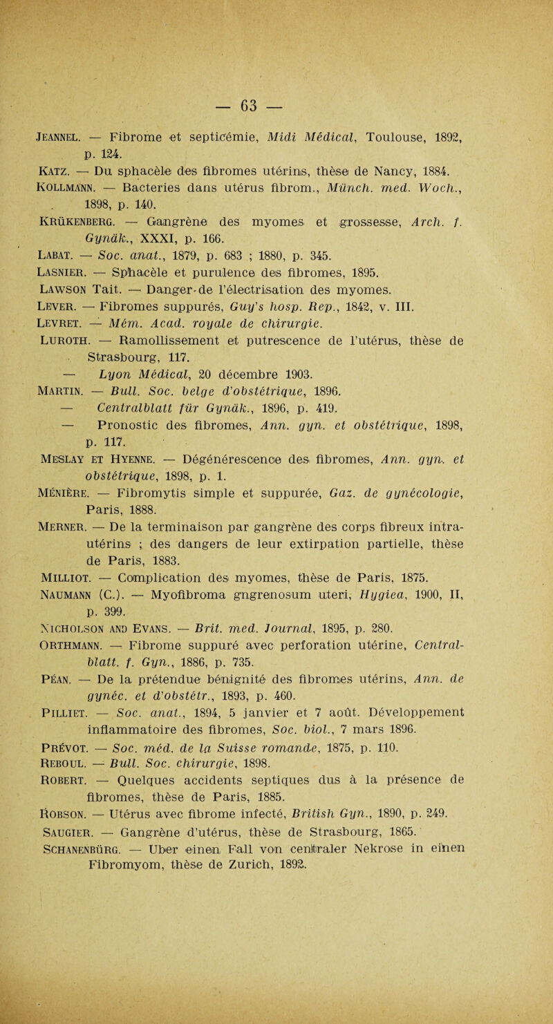 Jeannel. — Fibrome et septicémie, Midi Médical, Toulouse, 1892, p. 124. Katz. — Du sphacèle des fibromes utérins, thèse/ de Nancy, 1884. Kollmann. — Bactéries dans utérus fibrom., Münch. med. Wocli., 1898, p. 140. Krükenberg. — Gangrène des myomes et grossesse, Arch. f. Gynàk., XXXI, p. 166. Labat. — Soc. anat., 1879, p. 683 ; 1880, p. 345. Lasnier. — Sphacèle et purulence des fibromes, 1895. Lawson Tait. — Danger-de l’électrisation des myomes. Lever. — Fibromes suppurés, Guy's hosp. Rep., 1842, v. III. Levret. — Mém. Acad, royale de chirurgie. Luroth. — Ramollissement et putrescence de l’utérus, thèse de Strasbourg, 117. — Lyon Médical, 20 décembre 1903. Martin. — Bull. Soc. belge d'obstétrique, 1896. — Centralblatt für Gynàk., 1896, p. 419. — Pronostic des fibromes, Ann. gyn. et obstétrique, 1898, p. 117. Meslay et Hyenne. — Dégénérescence des fibromes, Ann. gyn. et obstétrique, 1898, p. 1. Ménière. — Fibromytis simple et suppurée, Gaz. de gynécologie, Paris, 1888. Merner. — De la terminaison par gangrène des corps fibreux intra- utérins ; des dangers de leur extirpation partielle, thèse de Paris, 1883. Milliot. — Complication des myomes, thèse de Paris, 1875. Naumann (C.). — Myofibroma gngrenosum uteri, Hygiea, 1900, II, p. 399. Nicholson and Evans. — Brit. med. Journal, 1895, p. 280. Orthmann. — Fibrome suppuré avec perforation utérine, Central¬ blatt. f. Gyn., 1886, p. 735. Péan. — De la prétendue bénignité des fibromes utérins, Ann. de gynéc. et d'obstétr., 1893, p. 460. Pilliet. — Soc. anat., 1894, 5 janvier et 7 août. Développement inflammatoire des fibromes, Soc. Moi., 7 mars 1896. Prévôt. — Soc. méd. de la Suisse romande, 1875, p. 110. Reboul. — Bull. Soc. chirurgie, 1898. Robert. — Quelques accidents septiques dus à la présence de fibromes, thèse de Paris, 1885. Robson. — Utérus avec fibrome infecté, British Gyn., 1890, p. 249. Saugier. — Gangrène d’utérus, thèse de Strasbourg, 1865. ' Schanenbürg. — Uber einen Fall von centraler Nekrose in eihem Fibromyom, thèse de Zurich, 1892.