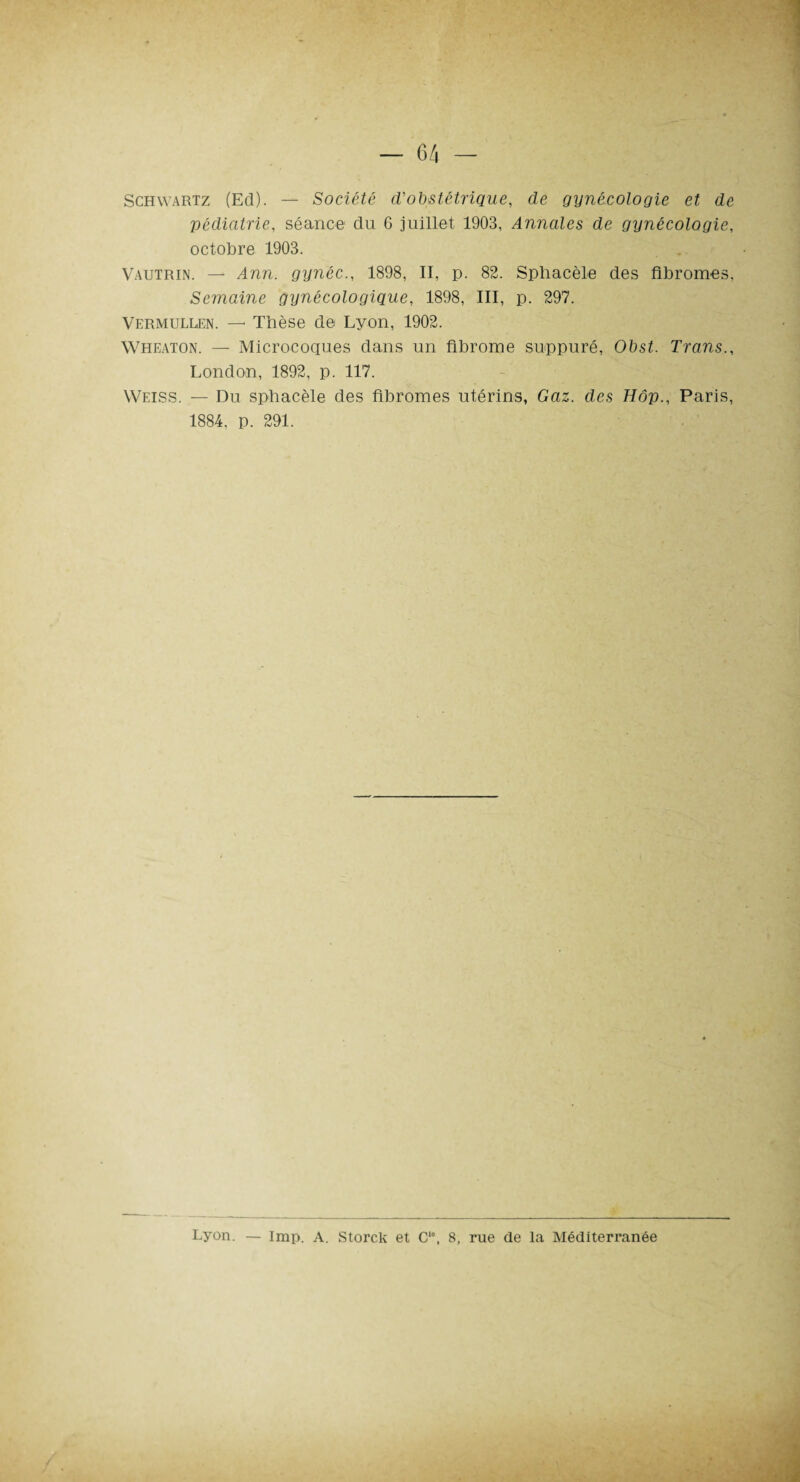 Schwartz (Ed). — Société d'obstétrique, de gynécologie et de pédiatrie, séance du 6 juillet 1903, Annales de gynécologie, octobre 1903. Vautrin. — Ann. gynéc., 1898, II, p. 82. Sphacèle des fibromes, Semaine gynécologique, 1898, III, p. 297. Vermullen. — Tbèse de Lyon, 1902. Wheaton. — Microcoques dans un fibrome suppuré, Obst. Trans., London, 1892, p. 117. Weiss. — Du spbacèle des fibromes utérins, Gaz. des Hôp., Paris, 1884, p. 291. Lyon. — lmp. A. Storck et Cl\ 8, rue de la Méditerranée