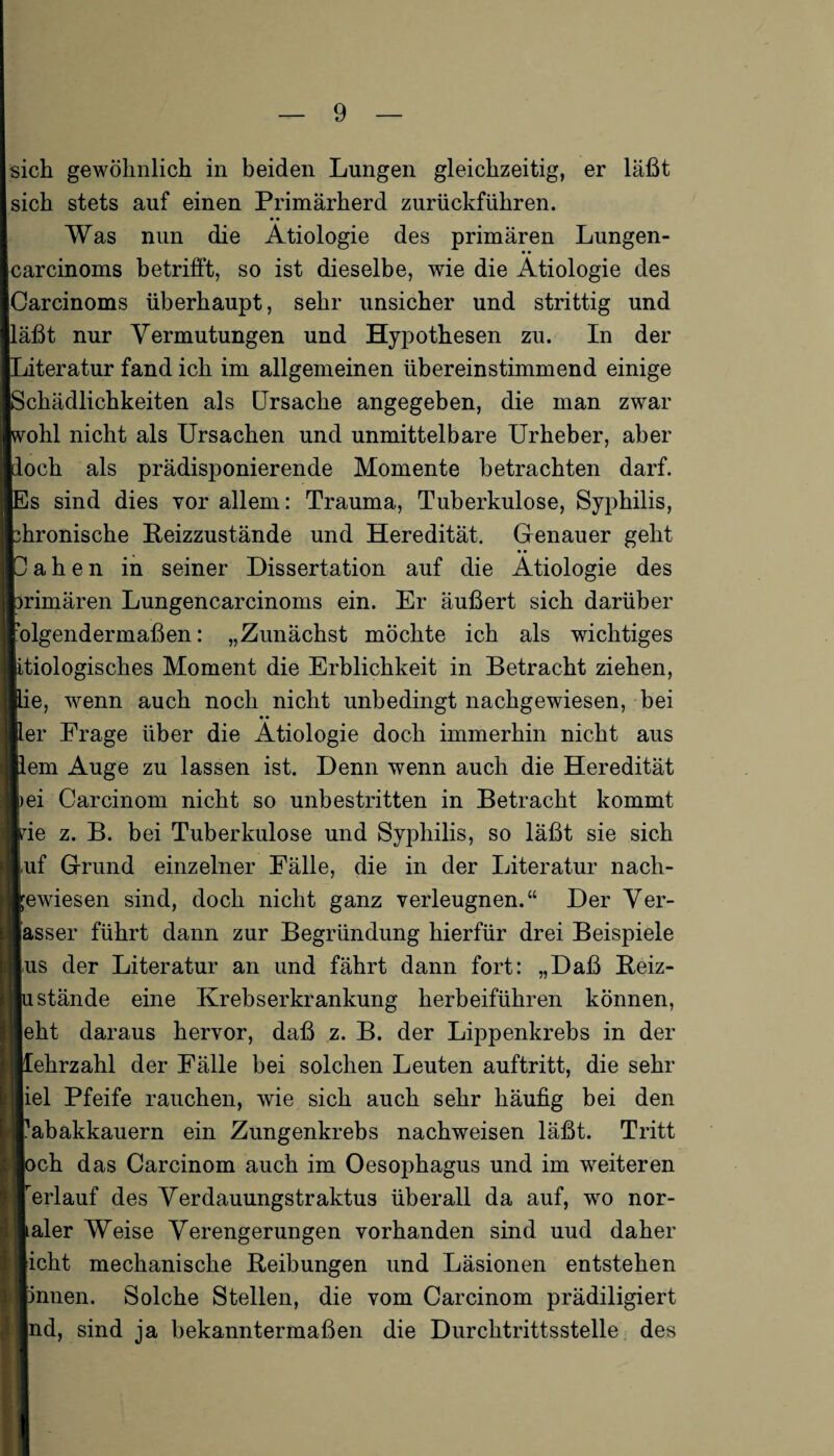 sich gewöhnlich in beiden Lungen gleichzeitig, er läßt sich stets auf einen Primärherd zurückführen. Was nun die Ätiologie des primären Lungen- • • carcinoms betrifft, so ist dieselbe, wie die Ätiologie des Carcinoms überhaupt, sehr unsicher und strittig und läßt nur Vermutungen und Hypothesen zu. In der Literatur fand ich im allgemeinen übereinstimmend einige Schädlichkeiten als Ursache angegeben, die man zwar ohl nicht als Ursachen und unmittelbare Urheber, aber och als prädisponierende Momente betrachten darf. s sind dies vor allem: Trauma, Tuberkulose, Syphilis, hronische Reizzustände und Heredität. Genauer geht a h e n in seiner Dissertation auf die Ätiologie des rimären Lungencarcinoms ein. Er äußert sich darüber olgendermaßen: „Zunächst möchte ich als wichtiges itiologisches Moment die Erblichkeit in Betracht ziehen, e, wenn auch noch nicht unbedingt nachgewiesen, bei • • er Frage über die Ätiologie doch immerhin nicht aus em Auge zu lassen ist. Denn wenn auch die Heredität ei Carcinom nicht so unbestritten in Betracht kommt ie z. B. bei Tuberkulose und Syphilis, so läßt sie sich |,uf Grund einzelner Fälle, die in der Literatur nach- ewiesen sind, doch nicht ganz verleugnen.“ Der Ver- asser führt dann zur Begründung hierfür drei Beispiele us der Literatur an und fährt dann fort: „Daß Beiz¬ stände eine Krebserkrankung herbeiführen können, ekt daraus hervor, daß z. B. der Lippenkrebs in der ehrzahl der Fälle bei solchen Leuten auftritt, die sehr iel Pfeife rauchen, wie sich auch sehr häufig bei den abakkauern ein Zungenkrebs nachweisen läßt. Tritt ch das Carcinom auch im Oesophagus und im weiteren erlauf des Verdauungstraktus überall da auf, wo nor- aler Weise Verengerungen vorhanden sind uud daher icht mechanische Reibungen und Läsionen entstehen nnen. Solche Stellen, die vom Carcinom prädiligiert nd, sind ja bekanntermaßen die Durchtrittsstelle des
