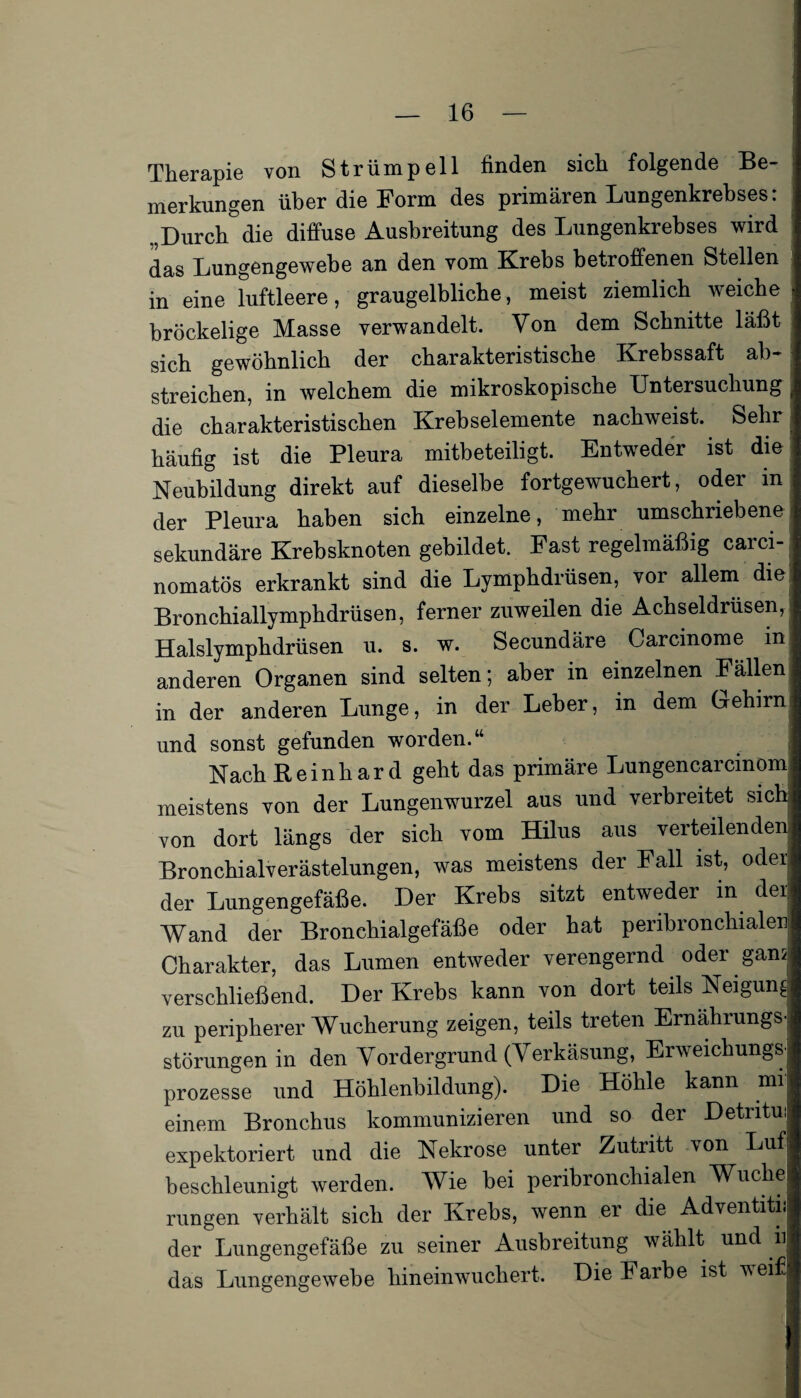 Therapie von Strümpell finden sich folgende Be- ; merkungen über die Form des primären Lungenkrebses: Durch die diffuse Ausbreitung des Lungenkrebses wird das Lungengewebe an den vom Krebs betroffenen Stellen in eine luftleere, graugelbliche, meist ziemlich weiche . bröckelige Masse verwandelt. Von dem Schnitte läßt sich gewöhnlich der charakteristische Krebssaft ab¬ streichen, in welchem die mikroskopische Untersuchung j die charakteristischen Krebselemente nachweist. Sehr häufig ist die Pleura mitbeteiligt. Entweder ist die Neubildung direkt auf dieselbe fortgewuchert, oder in der Pleura haben sich einzelne, mehr umschriebene sekundäre Krebsknoten gebildet. Fast regelmäßig carci- nomatös erkrankt sind die Lymphdrüsen, vor allem die Bronchiallymphdrüsen, ferner zuweilen die Achseldrüsen, Halslymphdrüsen u. s. w. Secundäre Carcinome in anderen Organen sind selten; aber in einzelnen Fällen in der anderen Lunge, in der Leber, in dem Gehirn und sonst gefunden worden.“ Nach Reinhard geht das primäre Lungencarcmom meistens von der Lungenwurzel aus und verbreitet sich von dort längs der sich vom Hilus aus verteilenden Bronchialverästelungen, was meistens der Fall ist, oder der Lungengefäße. Der Krebs sitzt entweder in der! Wand der Bronchialgefäße oder hat peribronchialen Charakter, das Lumen entweder verengernd oder gam verschließend. Der Krebs kann von dort teils Neigung: zu peripherer Wucherung zeigen, teils treten Ernährungsj Störungen in den Vordergrund (Verkäsung, Erweichung^ prozesse und Höhlenbildung). Die Höhle kann mi einem Bronchus kommunizieren und so der Detritui expektoriert und die Nekrose unter Zutritt von Luf beschleunigt werden. Wie bei peribronchialen Wuche rungen verhält sich der Krebs, wenn er die Adventitii der Lungengefäße zu seiner Ausbreitung wählt und 11 das Lungengewebe hineinwuchert. Die Farbe ist weif