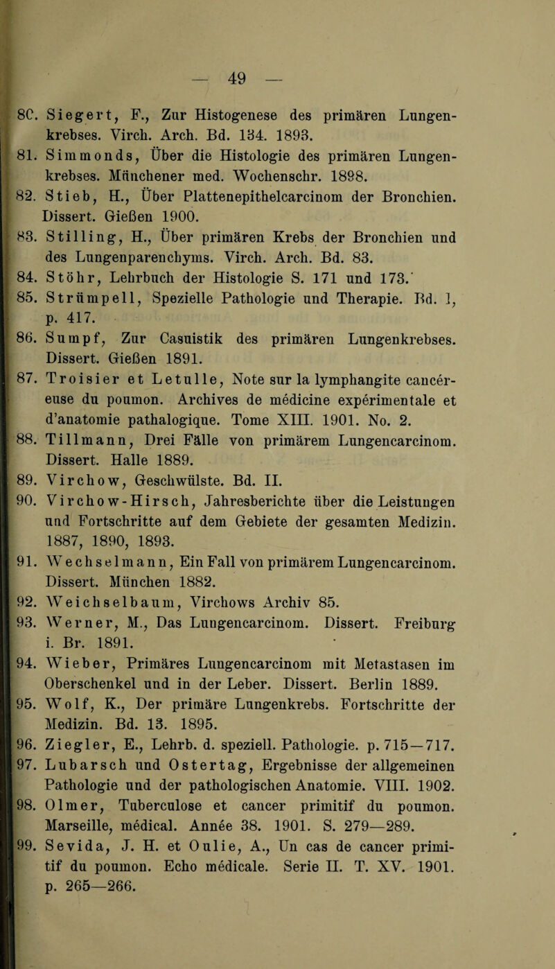 8C. Siegert, F., Zur Histogenese des primären Lungen¬ krebses. Virch. Arch. Bd. 134. 1893. 81. Simmonds, Über die Histologie des primären Lungen¬ krebses. Münchener med. Wochenschr. 18Ö8. 82. Stieb, H., Über Plattenepithelcarcinom der Bronchien. Dissert. Gießen 1900. 83. Stilling, H., Über primären Krebs der Bronchien und des Lungenparenchyms. Virch. Arch. Bd. 83. 84. Stöhr, Lehrbuch der Histologie S. 171 und 173. 85. Strümpell, Spezielle Pathologie und Therapie. Bd. 1, p. 417. 86. Sumpf, Zur Casuistik des primären Lungenkrebses. Dissert. Gießen 1891. 87. Troisier et Letulle, Note sur la lymphangite cancer- euse du poumon. Archives de medicine experimentale et d’anatomie pathalogique. Tome XIII. 1901. No. 2. 88. Tillmann, Drei Fälle von primärem Lungencarcinom. Dissert. Halle 1889. 89. Virchow, Geschwülste. Bd. II. 90. Virchow-Hirsch, Jahresberichte über die Leistungen und Fortschritte auf dem Gebiete der gesamten Medizin. 1887, 1890, 1893. 91. Wechsel mann, Ein Fall von primärem Lungencarcinom. Dissert. München 1882. 92. Weichselbauni, Virchows Archiv 85. 93. Werner, M., Das Lungencarcinom. Dissert. Freiburg i. Br. 1891. 94. Wieber, Primäres Lungencarcinom mit Metastasen im Oberschenkel und in der Leber. Dissert. Berlin 1889. 95. Wolf, K., Der primäre Lungenkrebs. Fortschritte der Medizin. Bd. 13. 1895. 96. Ziegler, E., Lehrb. d. speziell. Pathologie, p. 715 —717. 97. Lubarsch und Ostertag, Ergebnisse der allgemeinen Pathologie und der pathologischen Anatomie. VIII. 1902. 98. Olm er, Tuberculose et cancer primitif du poumon. Marseille, medical. Annee 38. 1901. S. 279—289. 99. Sevida, J. H. et Oulie, A., Un cas de cancer primi¬ tif du poumon. Echo medicale. Serie II. T. XV. 1901. p. 265—266.