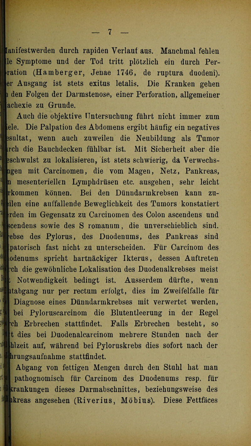 m rt anifestwerden durch rapiden Verlauf aus. Manchmal fehlen le Symptome und der Tod tritt plötzlich ein durch Per¬ ration (Hamberger, Jenae 1746, de ruptura duodeni). er Ausgang ist stets exitus letalis. Die Kranken gehen den Folgen der Darmstenose, einer Perforation, allgemeiner achexie zu Grunde. Auch die objektive Untersuchung führt nicht immer zum eie. Die Palpation des Abdomens ergibt häufig ein negatives sultat, wenn auch zuweilen die Neubildung als Tumor rch die Bauchdecken fühlbar ist. Mit Sicherheit aber die schwulst zu lokalisieren, ist stets schwierig, da Verwechs- gen mit Carcinomen, die vom Magen, Netz, Pankreas, n mesenteriellen Lymphdrüsen etc. ausgehen, sehr leicht rkommen können. Bei den Dünndannkrebsen kann zu- ilen eine auffallende Beweglichkeit des Tumors konstatiert rden im Gegensatz zu Carcinomen des Colon ascendens und cendens sowie des S romanum, die unverschieblich sind, ebse des Pylorus, des Duodenums, des Pankreas sind patorisch fast nicht zu unterscheiden. Für Carcinom des odenums spricht hartnäckiger Ikterus, dessen Auftreten ch die gewöhnliche Lokalisation des Duodenalkrebses meist Notwendigkeit bedingt ist. Ausserdem dürfte, wenn tabgang nur per rectum erfolgt, dies im Zweifelfalle für Diagnose eines Dünndarmkrebses mit verwertet werden, bei Pyloruscarcinom die Blutentleerung in der Kegel ch Erbrechen stattfindet. Falls Erbrechen besteht, so t dies bei Duodenalcarcinom mehrere Stunden nach der hl zeit auf, während bei Pyloruskrebs dies sofort nach der rungsaufnahme stattfindet. Abgang von fettigen Mengen durch den Stuhl hat man pathognomisch für Carcinom des Duodenums resp. für rankungen dieses Darmabschnittes, beziehungsweise des kreas angesehen (Riverius, Möbius). Diese Fettfäces