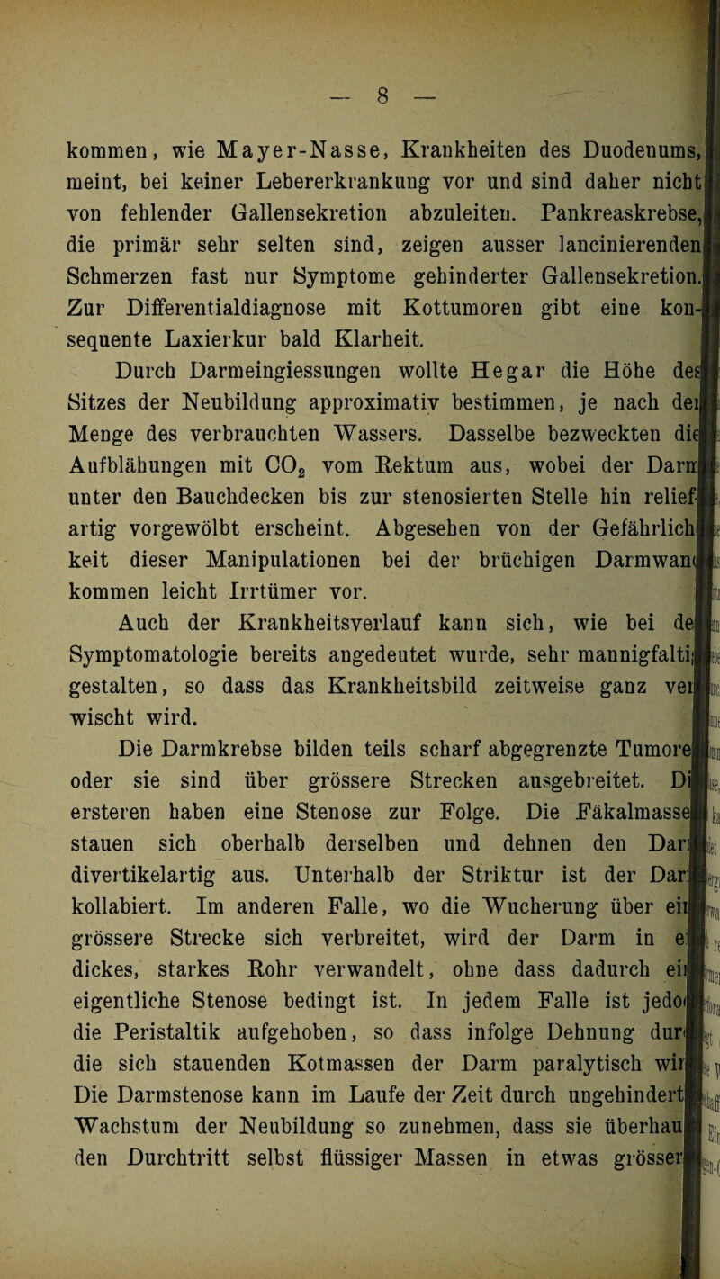 kommen, wie Mayer-Nasse, Krankheiten des Duodenums, meint, bei keiner Lebererkrankung vor und sind daher nicht von fehlender Gallensekretion abzuleiten. Pankreaskrebse, die primär sehr selten sind, zeigen ausser lancinierenden Schmerzen fast nur Symptome gehinderter Gallensekretion. Zur Differentialdiagnose mit Kottumoren gibt eine kon sequente Laxierkur bald Klarheit. Durch Darmeingiessungen wollte He gar die Höhe de Sitzes der Neubildung approximativ bestimmen, je nach dei| Menge des verbrauchten Wassers. Dasselbe bezweckten die] Aufblähungen mit C02 vom Rektum aus, wobei der Darn] unter den Bauchdecken bis zur stenosierten Stelle hin relief¬ artig vorgewölbt erscheint. Abgesehen von der Gefährlich keit dieser Manipulationen bei der brüchigen Darmwan kommen leicht Irrtümer vor. Auch der Krankheitsverlauf kann sich, wie bei de Symptomatologie bereits angedeutet wurde, sehr mannigfalti gestalten, so dass das Krankheitsbild zeitweise ganz vei wischt wird. Die Darmkrebse bilden teils scharf abgegrenzte Tumore) oder sie sind über grössere Strecken ausgebreitet. Di] ersteren haben eine Stenose zur Folge. Die Fäkalmasse] stauen sich oberhalb derselben und dehnen den Dar divertikelartig aus. Unterhalb der Striktur ist der Dar kollabiert. Im anderen Falle, wo die Wucherung über ei grössere Strecke sich verbreitet, wird der Darm in e dickes, starkes Rohr verwandelt, ohne dass dadurch ei eigentliche Stenose bedingt ist. In jedem Falle ist jedo die Peristaltik aufgehoben, so dass infolge Dehnung dur die sich stauenden Kotmassen der Darm paralytisch wir] Die Darmstenose kann im Laufe der Zeit durch ungehindert Wachstum der Neubildung so zunehmen, dass sie überhau den Durchtritt selbst flüssiger Massen in etwas grösserj ira |5D-(