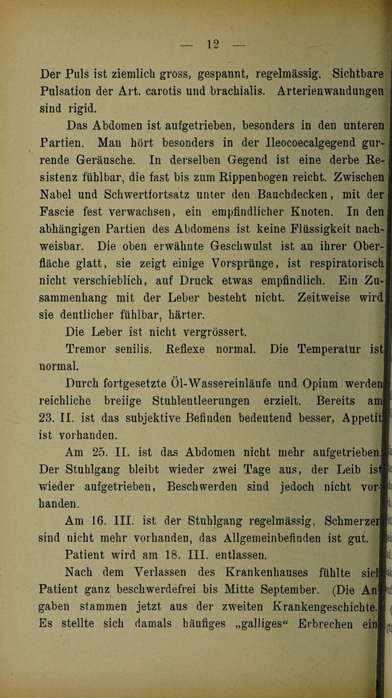 Der Puls ist ziemlich gross, gespannt, regelmässig. Sichtbare Pulsation der Art. carotis und brachialis. Arterienwandungen sind rigid. Das Abdomen ist aufgetrieben, besonders in den unteren Partien. Man hört besonders in der Ileocoecalgegend gur¬ rende Geräusche. In derselben Gegend ist eine derbe Re-, sistenz fühlbar, die fast bis zum Rippenbogen reicht. Zwischen Nabel und Schwertfortsatz unter den Bauchdecken, mit der Fascie fest verwachsen, ein empfindlicher Knoten. In den abhängigen Partien des Abdomens ist keine Flüssigkeit nach¬ weisbar. Die oben erwähnte Geschwulst ist an ihrer Ober¬ fläche glatt, sie zeigt einige Vorsprünge, ist respiratorisch| nicht verschieblich, auf Druck etwas empfindlich. Ein Zu-j sammenhang mit der Leber besteht nicht. Zeitweise wird! sie deutlicher fühlbar, härter. Die Leber ist nicht vergrössert. Tremor senilis. Reflexe normal. Die Temperatur ist! normal. Durch fortgesetzte Öl-Wassereinläufe und Opium werden! reichliche breiige Stuhlentleerungen erzielt. Bereits am» 23. II. ist das subjektive Befinden bedeutend besser, Appetit» ist vorhanden. Am 25. II. ist das Abdomen nicht mehr aufgetrieben,P Der Stuhlgaug bleibt wieder zwei Tage aus, der Leib is»i wieder aufgetrieben, Beschwerden sind jedoch nicht vor® handen. Bl, Am 16. III. ist der Stuhlgang regelmässig, SchmerzerB sind nicht mehr vorhanden, das Allgemeinbefinden ist gut. fe Patient wird am 18. III. entlassen. H: Nach dem Verlassen des Krankenhauses fühlte siclK Patient ganz beschwerdefrei bis Mitte September. (Die Anlii gaben stammen jetzt aus der zweiten Krankengeschichte.!! ( Es stellte sich damals häufiges „galliges“ Erbrechen ein®