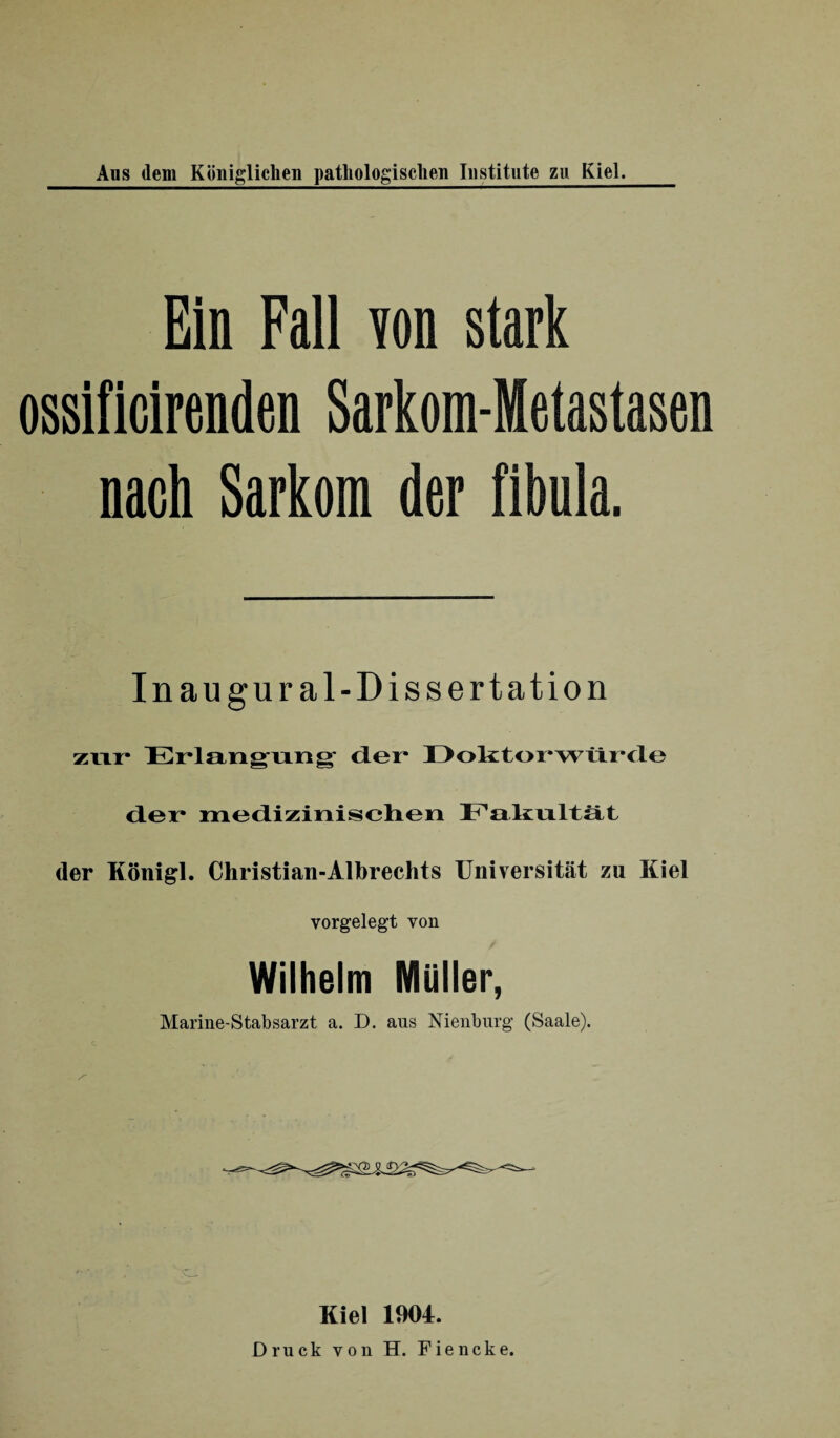 Ein Fall von stark ossificirenden Sarkom-Metastasen nach Sarkom der fibula. Inaugural-Dissertation zur Erlangung der* Doktorwürde der medizinischen Fakultät der Königl. Christian-Albrechts Universität zu Kiel vorgelegt von Wilhelm Müller, Marine-Stabsarzt a. D. aus Nienburg (Saale). Kiel 1904. Druck von H. Fiencke.