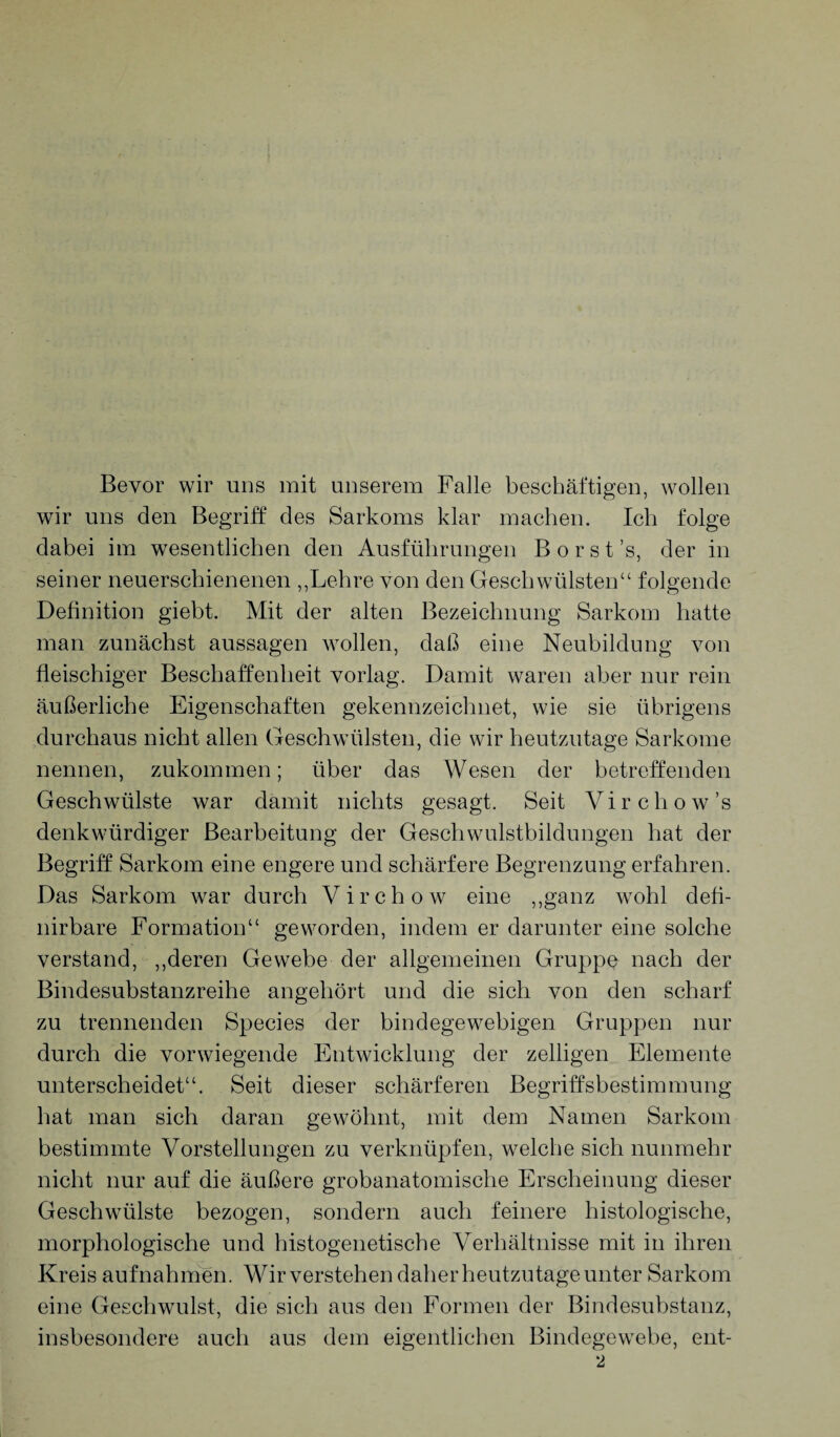 Bevor wir uns mit unserem Falle beschäftigen, wollen wir uns den Begriff des Sarkoms klar machen. Ich folge dabei im wesentlichen den Ausführungen B o r s t ’s, der in seiner neuerschienenen „Lehre von den Geschwülsten“ folgende Definition giebt. Mit der alten Bezeichnung Sarkom hatte man zunächst aussagen wollen, daß eine Neubildung von fleischiger Beschaffenheit vorlag. Damit waren aber nur rein äußerliche Eigenschaften gekennzeichnet, wie sie übrigens durchaus nicht allen Geschwülsten, die wir heutzutage Sarkome nennen, zukommen; über das Wesen der betreffenden Geschwülste war damit nichts gesagt. Seit Virchow’s denkwürdiger Bearbeitung der Geschwulstbildungen hat der Begriff Sarkom eine engere und schärfere Begrenzung erfahren. Das Sarkom war durch Virchow eine „ganz wohl defl- nirbare Formation“ geworden, indem er darunter eine solche verstand, „deren Gewebe der allgemeinen Gruppe nach der Bindesubstanzreihe angehört und die sich von den scharf zu trennenden Species der bindegewebigen Gruppen nur durch die vorwiegende Entwicklung der zeitigen Elemente unterscheidet“. Seit dieser schärferen Begriffsbestimmung hat man sich daran gewöhnt, mit dem Namen Sarkom bestimmte Vorstellungen zu verknüpfen, welche sich nunmehr nicht nur auf die äußere grobanatomische Erscheinung dieser Geschwülste bezogen, sondern auch feinere histologische, morphologische und histogenetische Verhältnisse mit in ihren Kreis aufnahmen. Wir verstehen daher heutzutage unter Sarkom eine Geschwulst, die sich aus den Formen der Bindesubstanz, insbesondere auch aus dem eigentlichen Bindegewebe, ent-