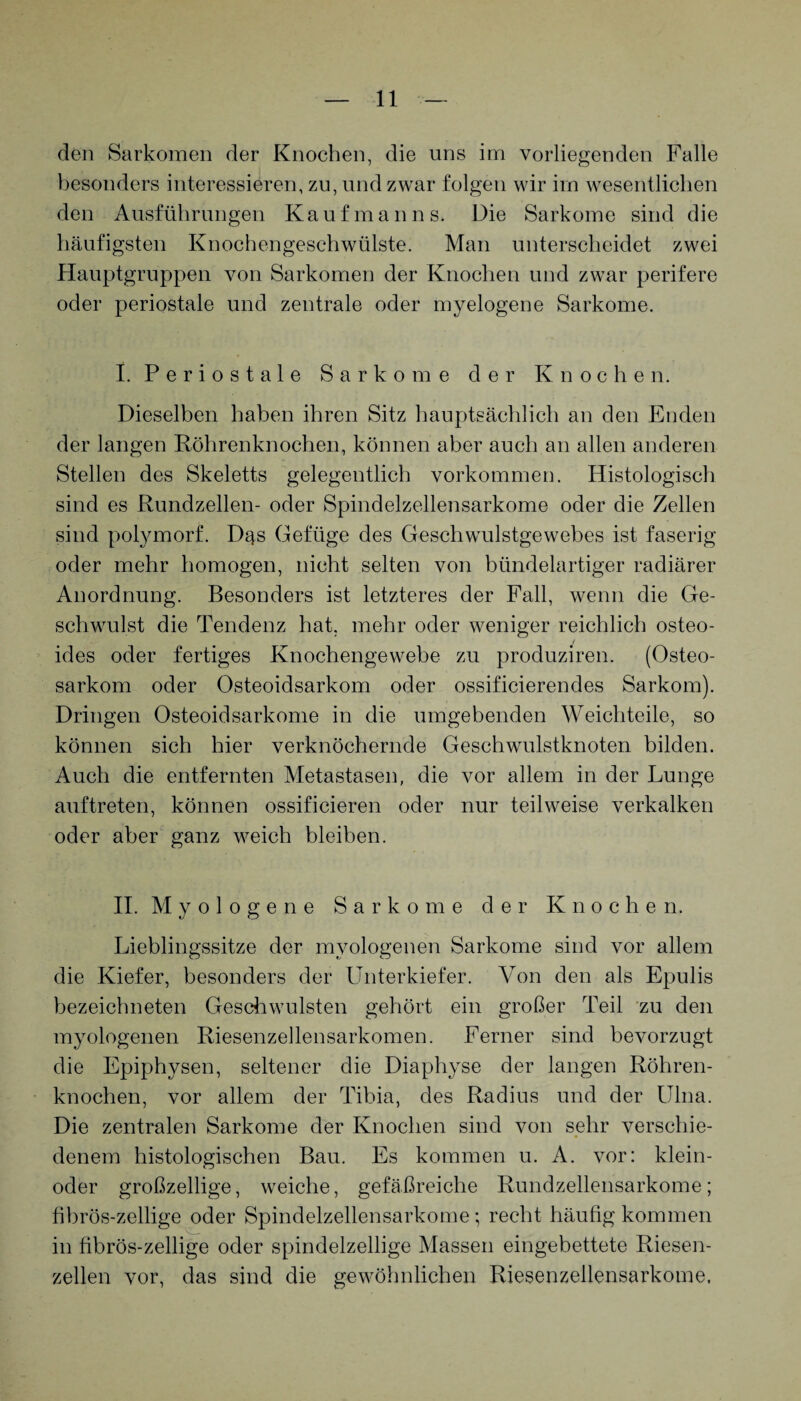 den Sarkomen der Knochen, die uns im vorliegenden Falle besonders interessieren, zu, und zwar folgen wir im wesentlichen den Ausführungen Kaufmanns. Die Sarkome sind die häufigsten Knochengeschwülste. Man unterscheidet zwei Hauptgruppen von Sarkomen der Knochen und zwar perifere oder periostale und zentrale oder myelogene Sarkome. I. P e r i o s t a 1 e Sarkome der Knochen. Dieselben haben ihren Sitz hauptsächlich an den Enden der langen Röhrenknochen, können aber auch an allen anderen Stellen des Skeletts gelegentlich Vorkommen. Histologisch sind es Rundzellen- oder Spindelzellensarkome oder die Zellen sind polymorf. Dqs Gefüge des Geschwulstgewebes ist faserig oder mehr homogen, nicht selten von bündelartiger radiärer Anordnung. Besonders ist letzteres der Fall, wenn die Ge¬ schwulst die Tendenz hat. mehr oder weniger reichlich osteo- ides oder fertiges Knochengewebe zu produziren. (Osteo¬ sarkom oder Osteoidsarkom oder ossificierendes Sarkom). Dringen Osteoidsarkome in die umgebenden Weichteile, so können sich hier verknöchernde Geschwulstknoten bilden. Auch die entfernten Metastasen, die vor allem in der Lunge auf treten, können ossificieren oder nur teilweise verkalken oder aber ganz weich bleiben. II. M y o 1 o g e n e Sarkome der Knochen. Lieblingssitze der mvologenen Sarkome sind vor allem die Kiefer, besonders der Unterkiefer. Von den als Epulis bezeichneten Geschwülsten gehört ein großer Teil zu den myologenen Riesenzellensarkomen. Ferner sind bevorzugt die Epiphysen, seltener die Diaphyse der langen Röhren¬ knochen, vor allem der Tibia, des Radius und der Ulna. Die zentralen Sarkome der Knochen sind von sehr verschie¬ denem histologischen Bau. Es kommen u. A. vor: klein- oder großzellige, weiche, gefäßreiche Rundzellensarkome; fibrös-zeilige oder Spindelzellensarkome; recht häufig kommen in fibrös-zeilige oder spindelzellige Massen eingebettete Riesen¬ zellen vor, das sind die gewöhnlichen Riesenzellensarkome,