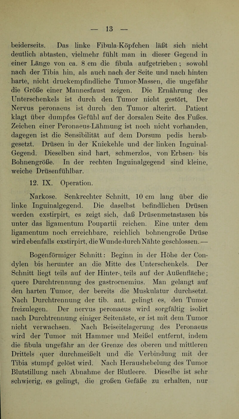 beiderseits. Das linke Fibula-Köpfchen läßt sich nicht deutlich abtasten, vielmehr fühlt man in dieser Gegend in einer Länge von ca. 8 cm die fibula aufgetrieben ; sowohl nach der Tibia hin, als auch nach der Seite und nach hinten harte, nicht druckempfindliche Tumor-Massen, die ungefähr die Größe einer Mannesfaust zeigen. Die Ernährung des Unterschenkels ist durch den Tumor nicht gestört. Der Nervus peronaeus ist durch den Tumor alterirt. Patient klagt über dumpfes Gefühl auf der dorsalen Seite des Fußes. Zeichen einer Peronaeus-Lähmung ist noch nicht vorhanden, dagegen ist die Sensibilität auf dem Dorsum pedis herab¬ gesetzt. Drüsen in der Kniekehle und der linken Inguinal- Gegend. Dieselben sind hart, schmerzlos, von Erbsen- bis ßohnengröße. In der rechten Inguinalgegend sind kleine, weiche Drüsenfühlbar. 12. IX. Operation. Narkose. Senkrechter Schnitt, 10 cm lang über die linke Inguinalgegend. Die daselbst befindlichen Drüsen werden exstirpirt, es zeigt sich, daß Drüsenmetastasen bis unter das ligamentum Poupartii reichen. Eine unter dem ligamentum noch erreichbare, reichlich bohnengroße Drüse wird ebenfalls exstirpirt, die Wunde durch Nähte geschlossen.— Bogenförmiger Schnitt: Beginn in der Höhe der Con- dylen bis herunter an die Mitte des Unterschenkels. Der Schnitt liegt teils auf der Hinter-, teils auf der Außenfläche; quere Durchtrennung des gastrocnemius. Man gelangt auf den harten Tumor, der bereits die Muskulatur durchsetzt. Nach Durchtrennung der tib. ant. gelingt es, den Tumor freizulegen. Der nervus peronaeus wird sorgfältig isolirt nach Durchtrennung einiger Seitenäste, er ist mit dem Tumor nicht verwachsen. Nach Beiseitelagerung des Peronaeus wird der Tumor mit Hammer und Meißel entfernt, indem die fibula ungefähr an der Grenze des oberen und mittleren Drittels quer durchmeißelt und die Verbindung mit der Tibia stumpf gelöst wird. Nach Heraushebelung des Tumor Blutstillung nach Abnahme der Blutleere. Dieselbe ist sehr schwierig, es gelingt, die großen Gefäße zu erhalten, nur