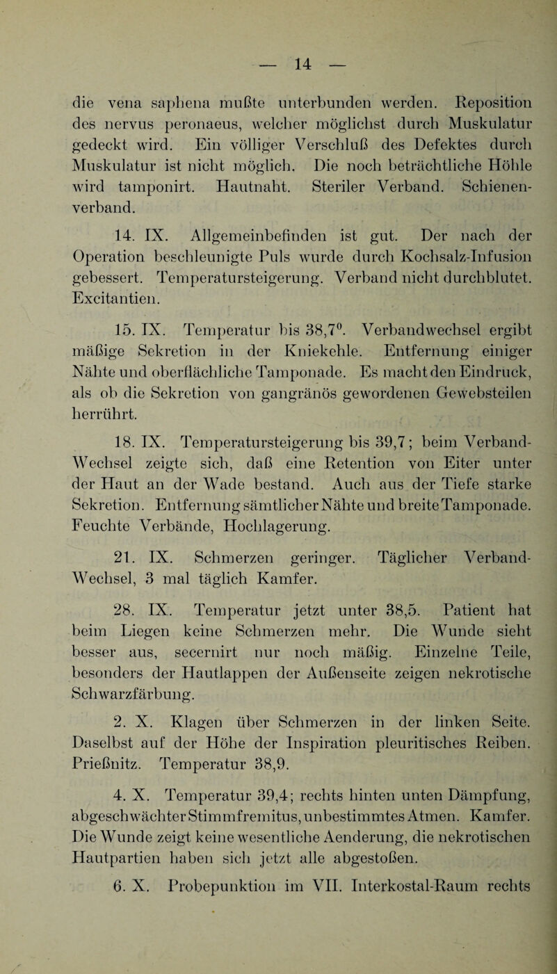 die vena saphena mußte unterbunden werden. Reposition des nervus peronaeus, welcher möglichst durch Muskulatur gedeckt wird. Ein völliger Verschluß des Defektes durch Muskulatur ist nicht möglich. Die noch beträchtliche Höhle wird tamponirt. Hautnaht. Steriler Verband. Schienen¬ verband. 14. IX. Allgemeinbefinden ist gut. Der nach der Operation beschleunigte Puls wurde durch Kochsalz-Infusion gebessert. Temperatursteigerung. Verband nicht durchblutet. Excitantien. 15. IX. Temperatur bis 38,7°. Verbandwechsel ergibt mäßige Sekretion in der Kniekehle. Entfernung einiger Nähte und oberflächliche Tamponade. Es macht den Eindruck, als ob die Sekretion von gangränös gewordenen Gewebsteilen herrührt. 18. IX. Temperatursteigerang bis 39,7 ; beim Verband- Wechsel zeigte sich, daß eine Retention von Eiter unter der Haut an der Wade bestand. Auch aus der Tiefe starke Sekretion. Entfernung sämtlicher Nähte und breite Tamponade. Feuchte Verbände, Hochlagerung. 21. IX. Schmerzen geringer. Täglicher Verband- Wechsel, 3 mal täglich Kamfer. 28. IX. Temperatur jetzt unter 38,5. Patient hat beim Liegen keine Schmerzen mehr. Die Wunde sieht besser aus, secernirt nur noch mäßig. Einzelne Teile, besonders der Plautlappen der Außenseite zeigen nekrotische Schwarzfärbung. 2. X. Klagen über Schmerzen in der linken Seite. Daselbst auf der Höhe der Inspiration pleuritisches Reiben. Prießnitz. PVmperatur 38,9. 4. X. Temperatur 39,4; rechts hinten unten Dämpfung, abgeschwächter Stirnmfremitus, unbestimmtes Atmen. Kamfer. Die Wunde zeigt keine wesentliche Aenderung, die nekrotischen Hautpartien haben sich jetzt alle abgestoßen. 6. X. Probepunktion im VII. Interkostal-Raum rechts