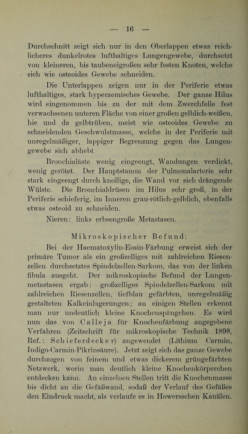 Durchschnitt zeigt sich nur in den Oberlappen etwas reich¬ licheres dunkelrotes lufthaltiges Lungengewebe, durchsetzt von kleineren, bis taubeneigroßen sehr festen Knoten, welche sich wie osteoides Gewebe schneiden. Die Unterlappen zeigen nur in der Periferie etwas lufthaltiges, stark hyperaemisches Gewebe. Der ganze Hilus wird eingenommen bis zu der mit dem Zwerchfelle fest verwachsenen unteren Fläche von einer großen gelblich-weißen, hie und da gelbtrüben, meist wie osteoides Gewebe zu schneidenden Geschwulstmasse, welche in der Periferie mit unregelmäßiger, lappiger Begrenzung gegen das Lungen¬ gewebe sich abhebt. Bronchialäste wenig eingeengt, Wandungen verdickt, wenig gerötet. Der Hauptstamm der Pulmonalarterie sehr stark eingeengt durch knollige, die Wand vor sich drängende Wülste. Die Bronchialdrüsen im Hilus sehr groß, in der Periferie schieferig, im Inneren grau-rötlich-gelblich, ebenfalls etwas osteoid zu schneiden. Nieren: links erbsengroße Metastasen. Mikroskopischer Befund: Bei der Haematoxylin-Eosin-Färbung erweist sich der primäre Tumor als ein großzelliges mit zahlreichen Riesen¬ zellen durchsetztes Spindelzellen-Sarkom, das von der linken fibula ausgeht. Der mikroskopische Befund der Lungen¬ metastasen ergab: großzelliges Spindelzellen-Sarkom mit zahlreichen Riesenzellen, tiefblau gefärbten, unregelmäßig gestalteten Kalkeinlagerungen; an einigen Stellen erkennt man nur undeutlich kleine Knochenspängchen. Es wird nun das von Ca Ile ja für Knochenfärbung angegebene Verfahren (Zeitschrift für mikroskopische Technik 1898, Ref.: Schieferdecker) angewendet (Lithium Carmin, Indigo-Carmin-Pikrinsäure). Jetzt zeigt sich das ganze Gewebe durchzogen von feinem und etwas dickerem grüngefärbten Netzwerk, worin man deutlich kleine Knochenkörperchen entdecken kann. An einzelnen Stellen tritt die Knochenmasse bis dicht an die Gefäßwand, sodaß der Verlauf des Gefäßes den Eindruck macht, als verlaufe es in Howersschen Kanälen.