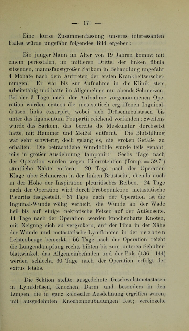 Eine kurze Zusammenfassung unseres interessanten Falles würde ungefähr folgendes Bild ergeben: Ein junger Mann im Alter von 19 Jahren kommt mit einem periostalen, im mittleren Drittel der linken fibula sitzenden, mannsfaustgroßen Sarkom in Behandlung ungefähr 4 Monate nach dem Auftreten der ersten Krankheitserschei¬ nungen. Er war bis zur Aufnahme in die Klinik stets arbeitsfähig und hatte im Allgemeinen nur abends Schmerzen. Bei der 3 Tage nach der Aufnahme vorgenommenen Ope¬ ration wurden erstens die metastatisch ergriffenen Inguinal¬ drüsen links exstirpirt, wobei sich Drüsenmetastasen bis unter das ligamentum Poupartii reichend vorfanden ; zweitens wurde das Sarkom, das bereits die Muskulatur durchsetzt hatte, mit Hammer und Meißel entfernt. Die Blutstillung war sehr schwierig, doch gelang es, die großen Gefäße zu erhalten. Die beträchtliche Wundhöhle wurde teils genäht, teils in großer Ausdehnung tamponirt. Sechs Tage nach der Operation wurden wegen Eiterretention (Temp. = 39,7°) sämtliche Nähte entfernt. 20 Tage nach der Operation Klage über Schmerzen in der linken Brustseite, ebenda auch in der Höhe der Inspiration pleuritisches Reiben. 24 Tage nach der Operation wird durch Probepunktion metastatische Pleuritis festgestellt. 37 Tage nach der Operation ist die Inguinal-Wunde völlig verheilt, die Wunde an der Wade heil bis auf einige nekrotische Fetzen auf der Außenseite. 44 Tage nach der Operation werden knochenharte Knoten, mit Neigung sich zu vergrößern, auf der Tibia in der Nähe der Wunde und metastatische Lymfknoten in der rechten Leistenbeuge bemerkt. 56 Tage nach der Operation reicht die Lungendämpfung rechts hinten bis zum unteren Schulter¬ blattwinkel, das Allgemeinbefinden und der Puls (136—144) werden schlecht, 60 Tage nach der Operation erfolgt der exitus letalis. Die Sektion stellte ausgedehnte Geschwulstmetastasen in Lymfdrüsen, Knochen, Darm und besonders in den Lungen, die in ganz kolossaler Ausdehnung ergriffen waren, mit ausgedehnten Knochenneubildungen fest; vereinzelte