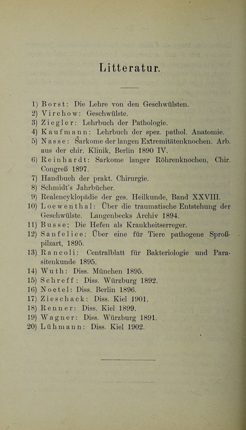 Litteratur. 1) Borst: Die Lehre von den Geschwülsten. 2) Vircliow: Geschwülste. 3) Ziegler: Lehrbuch der Pathologie. 4) Kaufmann: Lehrbuch der spez. pathol. Anatomie. 5) Nasse: Sarkome der langen Extremitätenknochen. Arb. aus der chir. Klinik, Berlin 1890 IV. 6) Reinhardt: Sarkome langer Röhrenknochen, Chir. Congreß 1897. 7) Handbuch der prakt. Chirurgie. 8) Schmidt’s Jahrbücher. 9) Realencyklopädie der ges. Heilkunde, Band XXVIII. 10) Loewenthal: Über die traumatische Entstehung der Geschwülste. Langenbecks Archiv 1894. 11) Busse: Die Hefen als Krankheitserreger. 12) Sanfelice: Über eine für Tiere pathogene Sproß¬ pilzart, 1895. 13) Ran coli: Centralblatt für Bakteriologie und Para¬ sitenkunde 1895. 14) Wuth: Diss. München 1895. 15) S c h r e f f : Diss. Würzburg 1892. 16) Noetel: Diss. Berlin 1896. 17) Ziescliack: Diss. Kiel 1901. 18) Renner: Diss. Kiel 1899. 19) Wagner: Diss. Würzburg 1891. 20) Lüh m a n n : Diss. Kiel 1902.