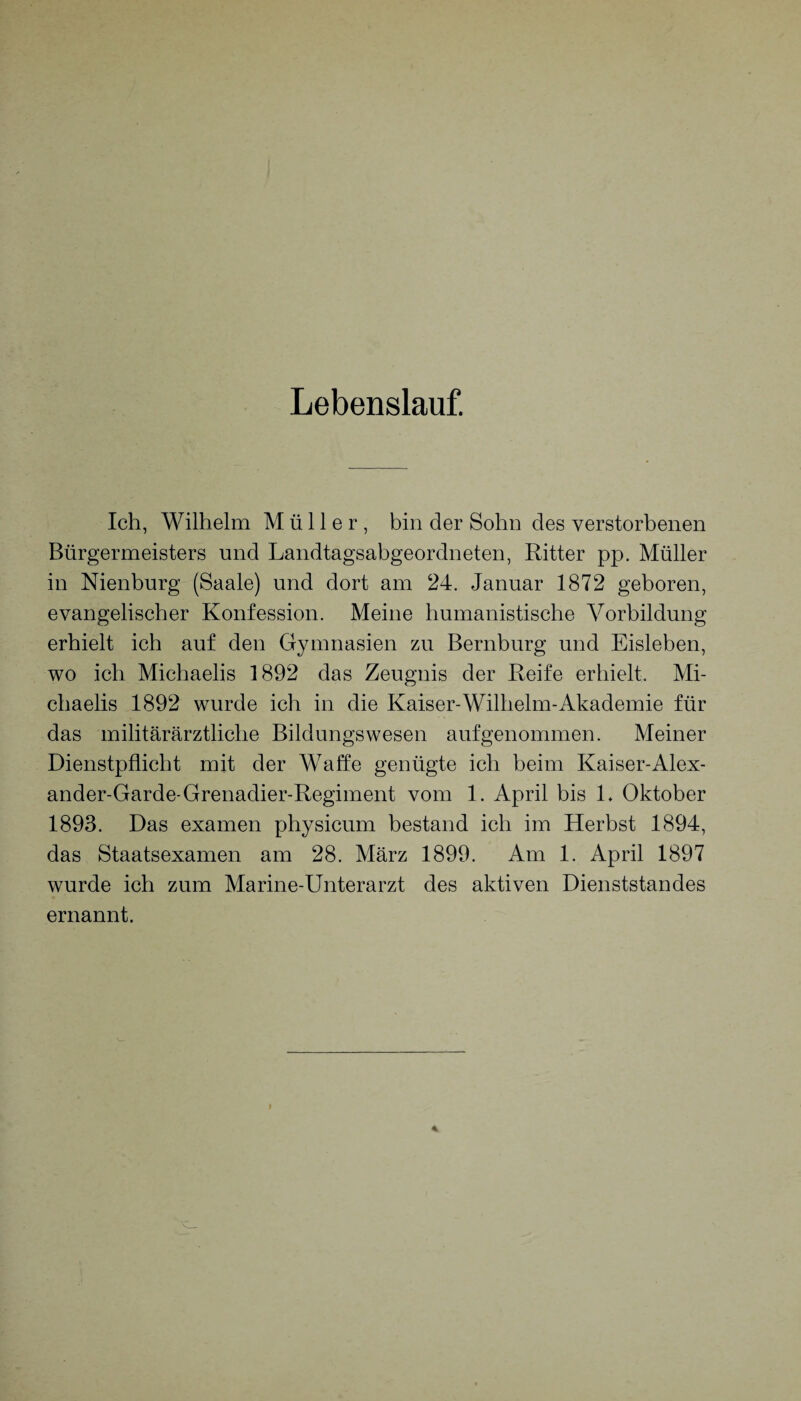 Lebenslauf. Ich, Wilhelm Müller, bin der Sohn des verstorbenen Bürgermeisters und Landtagsabgeordneten, Ritter pp. Müller in Nienburg (Saale) und dort am 24. Januar 1872 geboren, evangelischer Konfession. Meine humanistische Vorbildung erhielt ich auf den Gymnasien zu Bernburg und Eisleben, wo ich Michaelis 1892 das Zeugnis der Reife erhielt. Mi¬ chaelis 1892 wurde ich in die Kaiser-Wilhelm-Akademie für das militärärztliche Bildungs wesen auf genommen. Meiner Dienstpflicht mit der Waffe genügte ich beim Kaiser-Alex¬ ander-Garde-Grenadier-Regiment vom 1. April bis L Oktober 1893. Das examen physicum bestand ich im Herbst 1894, das Staatsexamen am 28. März 1899. Am 1. April 1897 wurde ich zum Marine-Unterarzt des aktiven Dienststandes ernannt.