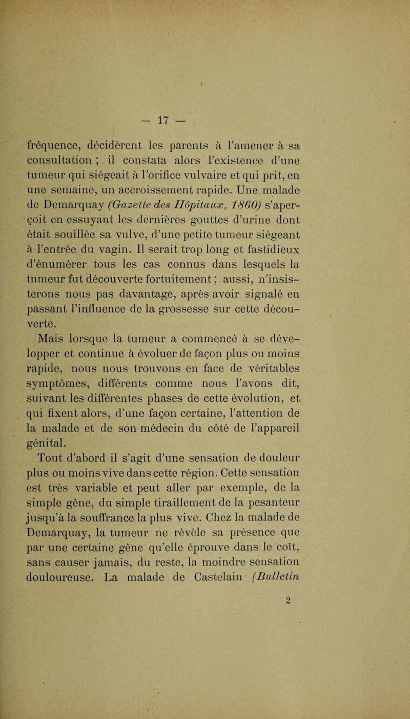 i fréquence, décidèrent les parents à l’amener à sa consultation ; il constata alors l’existence d’une tumeur qui siégeait à lorifice vulvaire et qui prit, en une semaine, un accroissement rapide. Une malade de Demarquay (Gazette des Hôpitaux, 1860) s’aper¬ çoit en essuyant les dernières gouttes d’urine dont était souillée sa vulve, d’une petite tumeur siégeant à l’entrée du vagin. Il serait trop long et fastidieux d’énumérer tous les cas connus dans lesquels la tumeur fut découverte fortuitement ; aussi, n’insis¬ terons nous pas davantage, après avoir signalé en passant l’influence de la grossesse sur cette décou¬ verte. Mais lorsque la tumeur a commencé à se déve¬ lopper et continue à évoluer de façon plus ou moins rapide, nous nous trouvons en face de véritables symptômes, différents comme nous l’avons dit, suivant les différentes phases de cette évolution, et qui fixent alors, d’une façon certaine, l’attention de la malade et de son médecin du côté de l’appareil génital. Tout d’abord il s’agit d’une sensation de douleur plus ou moins vive dans cette région. Cette sensation est très variable et peut aller par exemple, de la simple gêne, du simple tiraillement de la pesanteur jusqu’à la souffrance la plus vive. Chez la malade de Demarquay, la tumeur ne révèle sa présence que par une certaine gêne qu’elle éprouve dans le coït, sans causer jamais, du reste, la moindre sensation douloureuse. La malade de Castelain (Bulletin 2