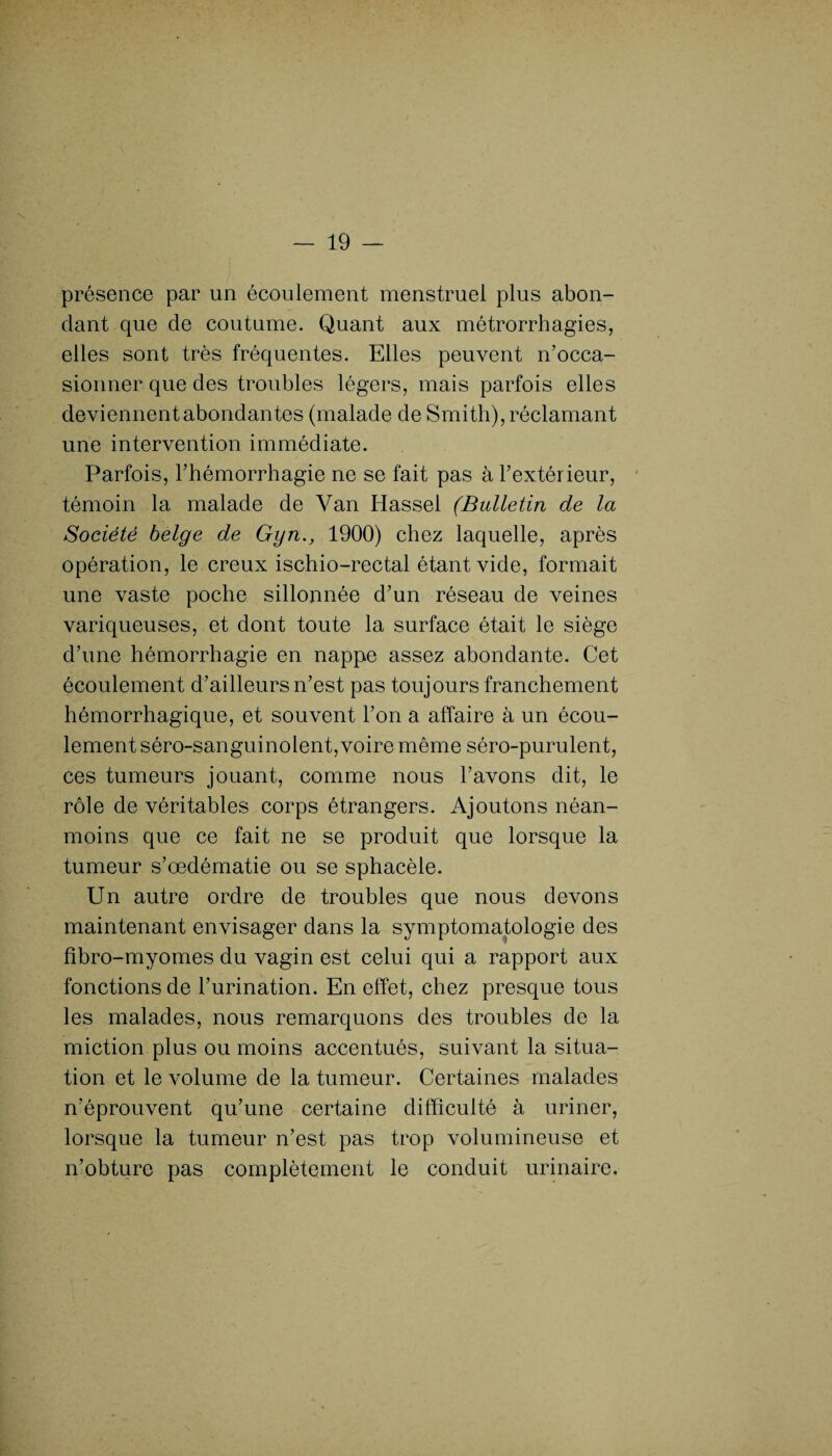 présence par un écoulement menstruel plus abon¬ dant que de coutume. Quant aux métrorrhagies, elles sont très fréquentes. Elles peuvent n’occa¬ sionner que des troubles légers, mais parfois elles deviennent abondantes (malade de Smith), réclamant une intervention immédiate. Parfois, l’hémorrhagie ne se fait pas à l’extérieur, témoin la malade de Yan Hassel (Bulletin de la Société belge de Gyn., 1900) chez laquelle, après opération, le creux ischio-rectal étant vide, formait une vaste poche sillonnée d’un réseau de veines variqueuses, et dont toute la surface était le siège d’une hémorrhagie en nappe assez abondante. Cet écoulement d’ailleurs n’est pas toujours franchement hémorrhagique, et souvent l’on a affaire à un écou¬ lement séro-sanguinolent,voire même séro-purulent, ces tumeurs jouant, comme nous l’avons dit, le rôle de véritables corps étrangers. Ajoutons néan¬ moins que ce fait ne se produit que lorsque la tumeur s’œdématie ou se sphacèle. Un autre ordre de troubles que nous devons maintenant envisager dans la symptomatologie des fibro-myomes du vagin est celui qui a rapport aux fonctions de l’urination. En effet, chez presque tous les malades, nous remarquons des troubles de la miction plus ou moins accentués, suivant la situa¬ tion et le volume de la tumeur. Certaines malades n’éprouvent qu’une certaine difficulté à uriner, lorsque la tumeur n’est pas trop volumineuse et n’obture pas complètement le conduit urinaire.
