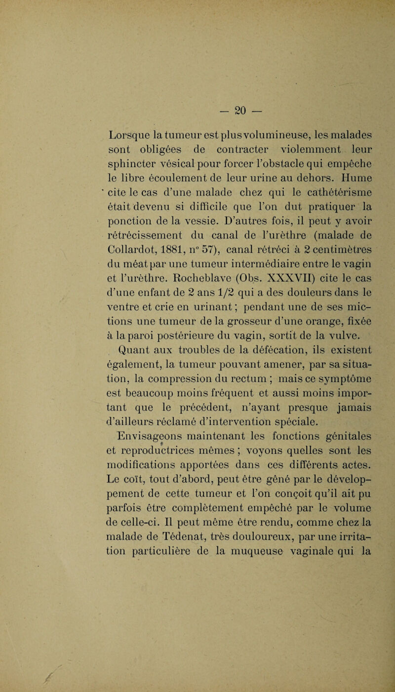 Lorsque la tumeur est plus volumineuse, les malades sont obligées de contracter violemment leur sphincter vésical pour forcer l’obstacle qui empêche le libre écoulement de leur urine au dehors. Hume ' cite le cas d’une malade chez qui le cathétérisme était devenu si difficile que l’on dut pratiquer la ponction de la vessie. D’autres fois, il peut y avoir rétrécissement du canal de l’urèthre (malade de Collardot, 1881, n° 57), canal rétréci à 2 centimètres du méat par une tumeur intermédiaire entre le vagin et l’urèthre. Rocheblave (Obs. XXXVII) cite le cas d’une enfant de 2 ans 1/2 qui a des douleurs dans le ventre et crie en urinant ; pendant une de ses mic¬ tions une tumeur de la grosseur d’une orange, fixée à la paroi postérieure du vagin, sortit de la vulve. Quant aux troubles de la défécation, ils existent également, la tumeur pouvant amener, par sa situa¬ tion, la compression du rectum ; mais ce symptôme est beaucoup moins fréquent et aussi moins impor¬ tant que le précédent, n’ayant presque jamais d’ailleurs réclamé d’intervention spéciale. Envisageons maintenant les fonctions génitales et reproductrices mêmes ; voyons quelles sont les modifications apportées dans ces différents actes. Le coït, tout d’abord, peut être gêné par le dévelop¬ pement de cette tumeur et l’on conçoit qu’il ait pu parfois être complètement empêché par le volume de celle-ci. Il peut même être rendu, comme chez la malade de Tédenat, très douloureux, par une irrita¬ tion particulière de la muqueuse vaginale qui la