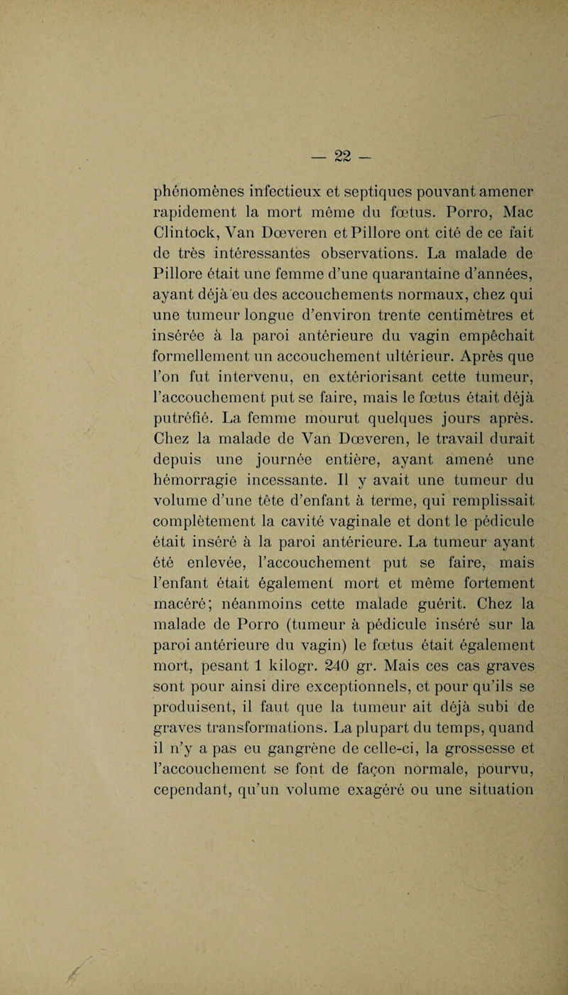 phénomènes infectieux et septiques pouvant amener rapidement la mort même du fœtus. Porro, Mac Clintock, Van Dœveren etPillore ont cité de ce fait de très intéressantes observations. La malade de Pillore était une femme d’une quarantaine d’années, ayant déjà eu des accouchements normaux, chez qui une tumeur longue d’environ trente centimètres et insérée à la paroi antérieure du vagin empêchait formellement un accouchement ultérieur. Après que l’on fut intervenu, en extériorisant cette tumeur, l’accouchement put se faire, mais le fœtus était déjà putréfié. La femme mourut quelques jours après. Chez la malade de Van Dœveren, le travail durait depuis une journée entière, ayant amené une hémorragie incessante. Il y avait une tumeur du volume d’une tête d’enfant à terme, qui remplissait complètement la cavité vaginale et dont le pédicule était inséré à la paroi antérieure. La tumeur ayant été enlevée, l’accouchement put se faire, mais l’enfant était également mort et même fortement macéré; néanmoins cette malade guérit. Chez la malade de Porro (tumeur à pédicule inséré sur la paroi antérieure du vagin) le fœtus était également mort, pesant 1 kilogr. 240 gr. Mais ces cas graves sont pour ainsi dire exceptionnels, et pour qu’ils se produisent, il faut que la tumeur ait déjà subi de graves transformations. La plupart du temps, quand il n’y a pas eu gangrène de celle-ci, la grossesse et l’accouchement se font de façon normale, pourvu, cependant, qu’un volume exagéré ou une situation