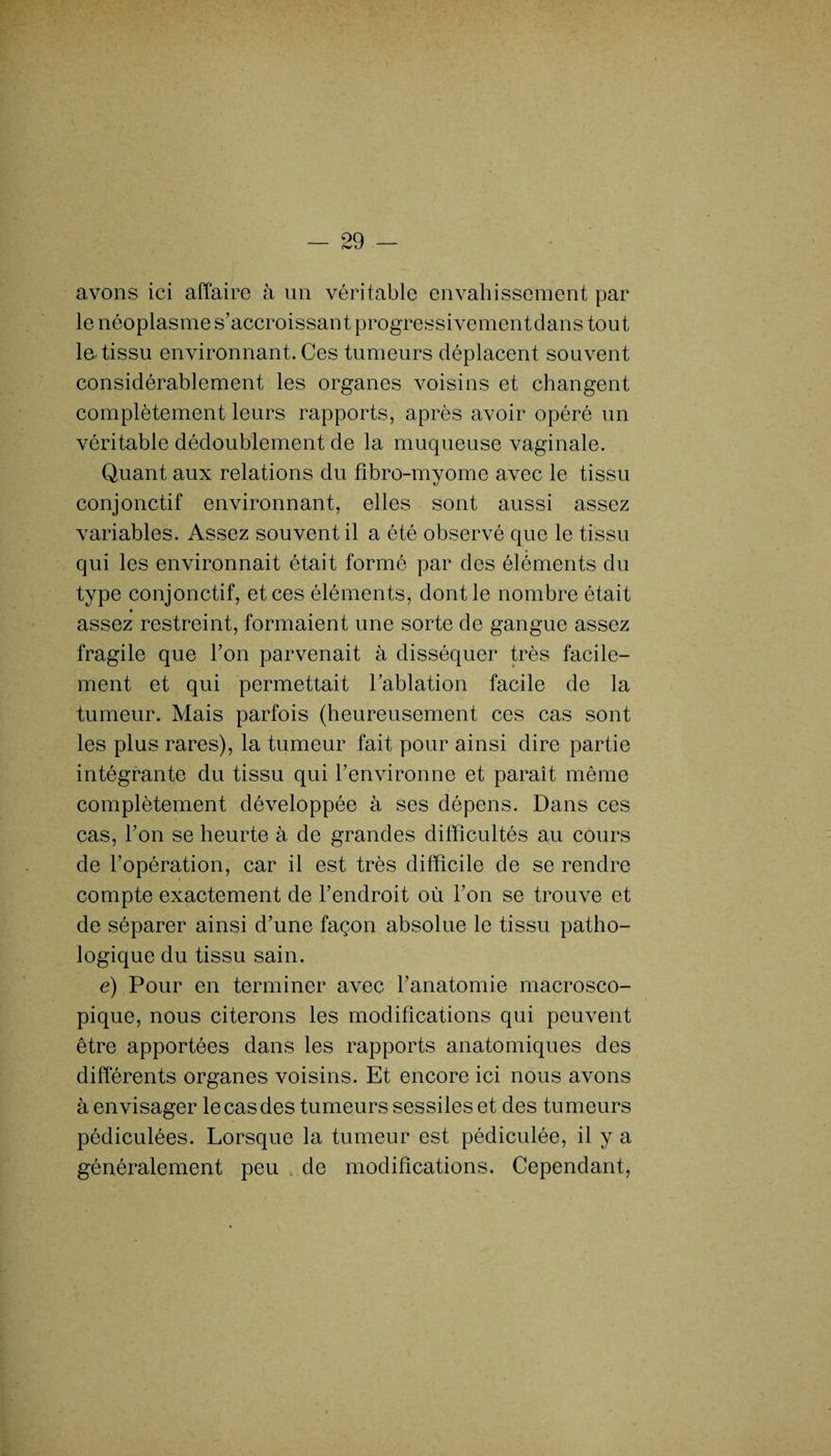 avons ici affaire à un véritable envahissement par le néoplasme s’accroissant progressivementdans tout la tissu environnant. Ces tumeurs déplacent souvent considérablement les organes voisins et changent complètement leurs rapports, après avoir opéré un véritable dédoublement de la muqueuse vaginale. Quant aux relations du fibro-myome avec le tissu conjonctif environnant, elles sont aussi assez variables. Assez souvent il a été observé que le tissu qui les environnait était formé par des éléments du type conjonctif, et ces éléments, dont le nombre était assez restreint, formaient une sorte de gangue assez fragile que l’on parvenait à disséquer très facile¬ ment et qui permettait l’ablation facile de la tumeur. Mais parfois (heureusement ces cas sont les plus rares), la tumeur fait pour ainsi dire partie intégrante du tissu qui l’environne et paraît même complètement développée à ses dépens. Dans ces cas, l’on se heurte à de grandes difficultés au cours de l’opération, car il est très difficile de se rendre compte exactement de l’endroit où l’on se trouve et de séparer ainsi d’une façon absolue le tissu patho¬ logique du tissu sain. e) Pour en terminer avec l’anatomie macrosco¬ pique, nous citerons les modifications qui peuvent être apportées dans les rapports anatomiques des différents organes voisins. Et encore ici nous avons à envisager le cas des tumeurs sessiles et des tumeurs pédiculées. Lorsque la tumeur est pédiculée, il y a généralement peu de modifications. Cependant,