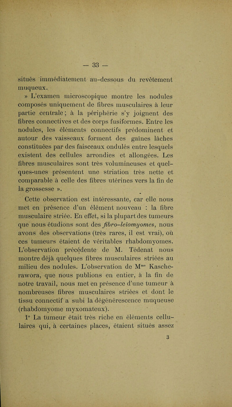 situés immédiatement au-dessous du revêtement muqueux. » L’examen microscopique montre les nodules composés uniquement de fibres musculaires à leur partie centrale; à la périphérie s’y joignent des fibres connectives et des corps fusiformes. Entre les nodules, les éléments connectifs prédominent et autour des vaisseaux forment des gaines lâches constituées par des faisceaux ondulés entre lesquels existent des cellules arrondies et allongées. Les fibres musculaires sont très volumineuses et quel¬ ques-unes présentent une striation très nette et comparable à celle des fibres utérines vers la fin de la grossesse ». «a» Cette observation est intéressante, car elle nous met en présence d’un élément nouveau : la fibre musculaire striée. En effet, si la plupart des tumeurs que nous étudions sont des fibro-leïomyornes, nous avons des observations (très rares, il est vrai), où ces tumeurs étaient de véritables rhabdomyornes. L’observation précédente de M. Tédenat nous montre déjà quelques fibres musculaires striées au milieu des nodules. L’observation de Mme Kasche- rawora, que nous publions en entier, à la fin de notre travail, nous met en présence d’une tumeur à nombreuses fibres musculaires striées et dont le tissu connectif a subi la dégénérescence muqueuse (rhabdomyome myxomateux). 1° La tumeur était très riche en éléments cellu¬ laires qui, à certaines places, étaient situés assez 3