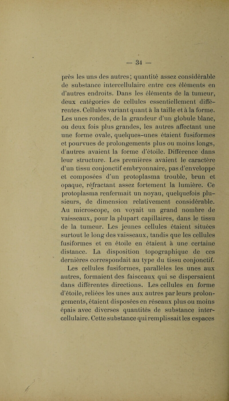près les uns des autres; quantité assez considérable de substance intercellulaire entre ces éléments en d’autres endroits. Dans les éléments de la tumeur, deux catégories de cellules essentiellement diffé¬ rentes. Cellules variant quant à la taille et à la forme. Les unes rondes, de la grandeur d’un globule blanc, ou deux fois plus grandes, les autres affectant une une forme ovale, quelques-unes étaient fusiformes et pourvues de prolongements plus ou moins longs, d'autres avaient la forme d’étoile. Différence dans leur structure. Les premières avaient le caractère d’un tissu conjonctif embryonnaire, pas d’enveloppe et composées d’un protoplasma trouble, brun et opaque, réfractant assez fortement la lumière. Ce protoplasma renfermait un noyau, quelquefois plu¬ sieurs, de dimension relativement considérable. Au microscope, on voyait un grand nombre de vaisseaux, pour la plupart capillaires, dans le tissu de 1a, tumeur. Les jeunes cellules étaient situées surtout le long des vaisseaux, tandis que les cellules fusiformes et en étoile en étaient à une certaine distance. La disposition topographique de ces dernières correspondait au type du tissu conjonctif. Les cellules fusiformes, parallèles les unes aux autres, formaient des faisceaux qui se dispersaient dans différentes directions. Les cellules en forme d’étoile,reliées les unes aux autres parleurs prolon¬ gements, étaient disposées en réseaux plus ou moins épais avec diverses quantités de substance inter- cellulaire. Cette substance qui remplissait les espaces