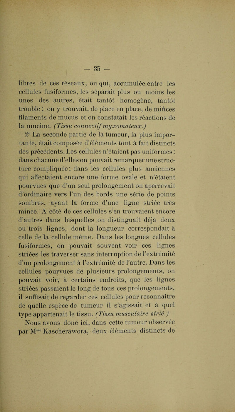 libres de ces réseaux, ou qui, accumulée entre les cellules fusiformes, les séparait plus ou moins les unes des autres, était tantôt homogène, tantôt trouble ; on y trouvait, de place en place, de minces filaments de mucus et on constatait les réactions de la mucine. (Tissu connectif myxomateux.) 2° La seconde partie de la tumeur, la plus impor¬ tante, était composée d'éléments tout à fait distincts des précédents. Les cellules n’étaient pas uniformes : dans chacune d’elles on pouvait remarquer une struc¬ ture compliquée ; dans les cellules plus anciennes qui affectaient encore une forme ovale et n’étaient pourvues que d’un seul prolongement on apercevait d’ordinaire vers l’un des bords une série de points sombres, ayant la forme d’une ligne striée très mince. A côté de ces cellules s’en trouvaient encore d’autres dans lesquelles on distinguait déjà deux ou trois lignes, dont la longueur correspondait à celle de la cellule même. Dans les longues cellules fusiformes, on pouvait souvent voir ces lignes striées les traverser sans interruption de l’extrémité d’un prolongement à l’extrémité de l’autre. Dans les cellules pourvues de plusieurs prolongements, on pouvait voir, à certains endroits, que les lignes striées passaient le long de tous ces prolongements, il suffisait de regarder ces cellules pour reconnaître de quelle espèce de tumeur il s’agissait et à quel type appartenait le tissu. (Tissu musculaire strié.) Nous avons donc ici, dans cette tumeur observée par Mme Kascherawora, deux éléments distincts de