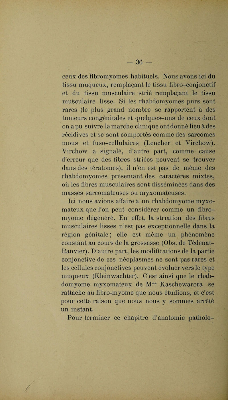 ceux des fibromyomes habituels. Nous avons ici du tissu muqueux, remplaçant le tissu fibro-conjonctif et du tissu musculaire strié remplaçant le tissu musculaire lisse. Si les rhabdomyomes purs sont rares (le plus grand nombre se rapportent à des tumeurs congénitales et quelques-uns de ceux dont on a pu suivre la marche clinique ont donné lieu à des récidives et se sont comportés comme des sarcomes mous et fuso-cellulaires (Lencher et Virchow). Virchow a signalé, d’autre part, comme cause d’erreur que des fibres striées peuvent se trouver dans des tératomes), il n’en est pas de même des rhabdomyomes présentant des caractères mixtes, où les fibres musculaires sont disséminées dans des masses sarcomateuses ou myxomateuses. Ici nous avions affaire à un rhabdomyome myxo- mateux que l’on peut considérer comme un fibro¬ myome dégénéré. En effet, la striation des fibres musculaires lisses n’est pas exceptionnelle dans la région génitale ; elle est même un phénomène constant au cours de la grossesse (Obs. de Tédenat- Ranvier). D’autre part, les modifications de la partie conjonctive de ces néoplasmes ne sont pas rares et les cellules conjonctives peuvent évoluer vers le type muqueux (Kleinwachter). C’est ainsi que le rhab¬ domyome myxomateux de Mme Kaschewarora se rattache au fibro-myome que nous étudions, et c’est pour cette raison que nous nous y sommes arrêté un instant. Pour terminer ce chapitre d’anatomie patholo-