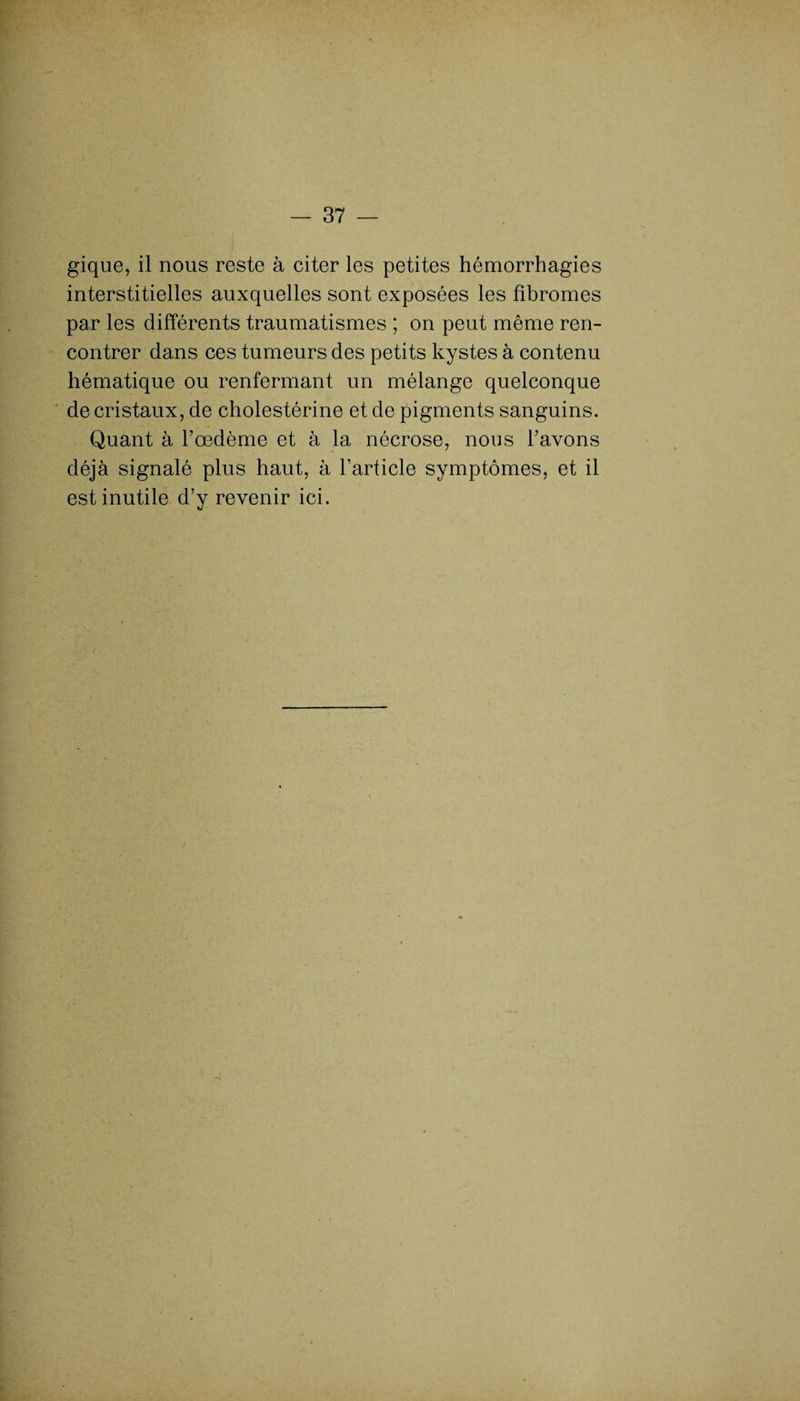 gique, il nous reste à citer les petites hémorrhagies interstitielles auxquelles sont exposées les fibromes par les différents traumatismes ; on peut même ren¬ contrer dans ces tumeurs des petits kystes à contenu hématique ou renfermant un mélange quelconque de cristaux, de cholestérine et de pigments sanguins. Quant à l’œdème et à la nécrose, nous l’avons déjà signalé plus haut, à l'article symptômes, et il est inutile d’y revenir ici.