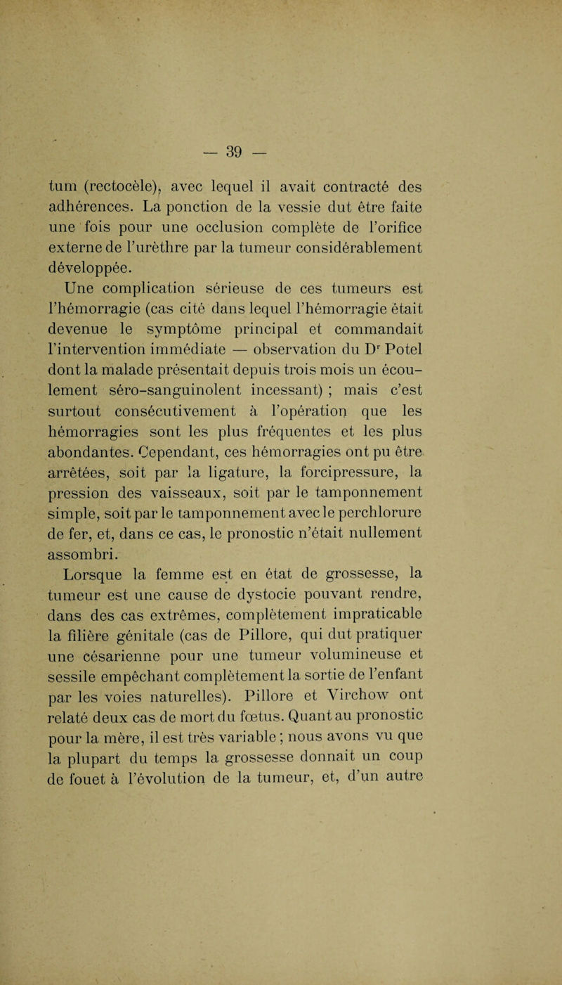 tum (rectocèle), avec lequel il avait contracté des adhérences. La ponction de la vessie dut être faite une fois pour une occlusion complète de rorifîce externe de l’urèthre par la tumeur considérablement développée. Une complication sérieuse de ces tumeurs est l’hémorragie (cas cité dans lequel l’hémorragie était devenue le symptôme principal et commandait l’intervention immédiate — observation du Dr Potel dont la malade présentait depuis trois mois un écou¬ lement séro-sanguinolent incessant) ; mais c’est surtout consécutivement à l’opération que les hémorragies sont les plus fréquentes et les plus abondantes. Cependant, ces hémorragies ont pu être arrêtées, soit par la ligature, la forcipressure, la pression des vaisseaux, soit par le tamponnement simple, soit par le tamponnement avec le perchlorure de fer, et, dans ce cas, le pronostic n’était nullement assombri. Lorsque la femme est en état de grossesse, la tumeur est une cause de dystocie pouvant rendre, dans des cas extrêmes, complètement impraticable la filière génitale (cas de Pillore, qui dut pratiquer une césarienne pour une tumeur volumineuse et sessile empêchant complètement la sortie de l’enfant par les voies naturelles). Pillore et Virchow ont relaté deux cas de mort du fœtus. Quant au pronostic pour la mère, il est très variable ; nous avons vu que la plupart du temps la grossesse donnait un coup de fouet à l’évolution de la tumeur, et, d’un autre