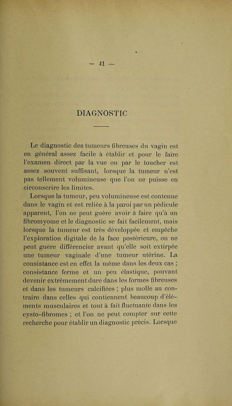 DIAGNOSTIC Le diagnostic des tumeurs fibreuses du vagin est en général assez facile à établir et pour le faire l’examen direct par la vue ou par le toucher est assez souvent suffisant, lorsque la tumeur n’est pas tellement volumineuse que l’on ne puisse en circonscrire les limites. Lorsque la tumeur, peu volumineuse est contenue dans le vagin et est reliée à la paroi par un pédicule apparent, l’on ne peut guère avoir à faire qu’à un fibromyome et le diagnostic se fait facilement, mais lorsque la tumeur est très développée et empêche l’exploration digitale de la face postérieure, on ne peut guère différencier avant qu’elle soit extirpée une tumeur vaginale d’une tumeur utérine. La consistance est en effet la même dans les deux cas ; consistance ferme et un peu élastique, pouvant devenir extrêmement dure dans les formes fibreuses et dans les tumeurs calcifiées ; plus molle au con¬ traire dans celles qui contiennent beaucoup d’élé¬ ments musculaires et tout à fait fluctuante dans les cysto-fibromes ; et l’on ne peut compter sur cette recherche pour établir un diagnostic précis. Lorsque